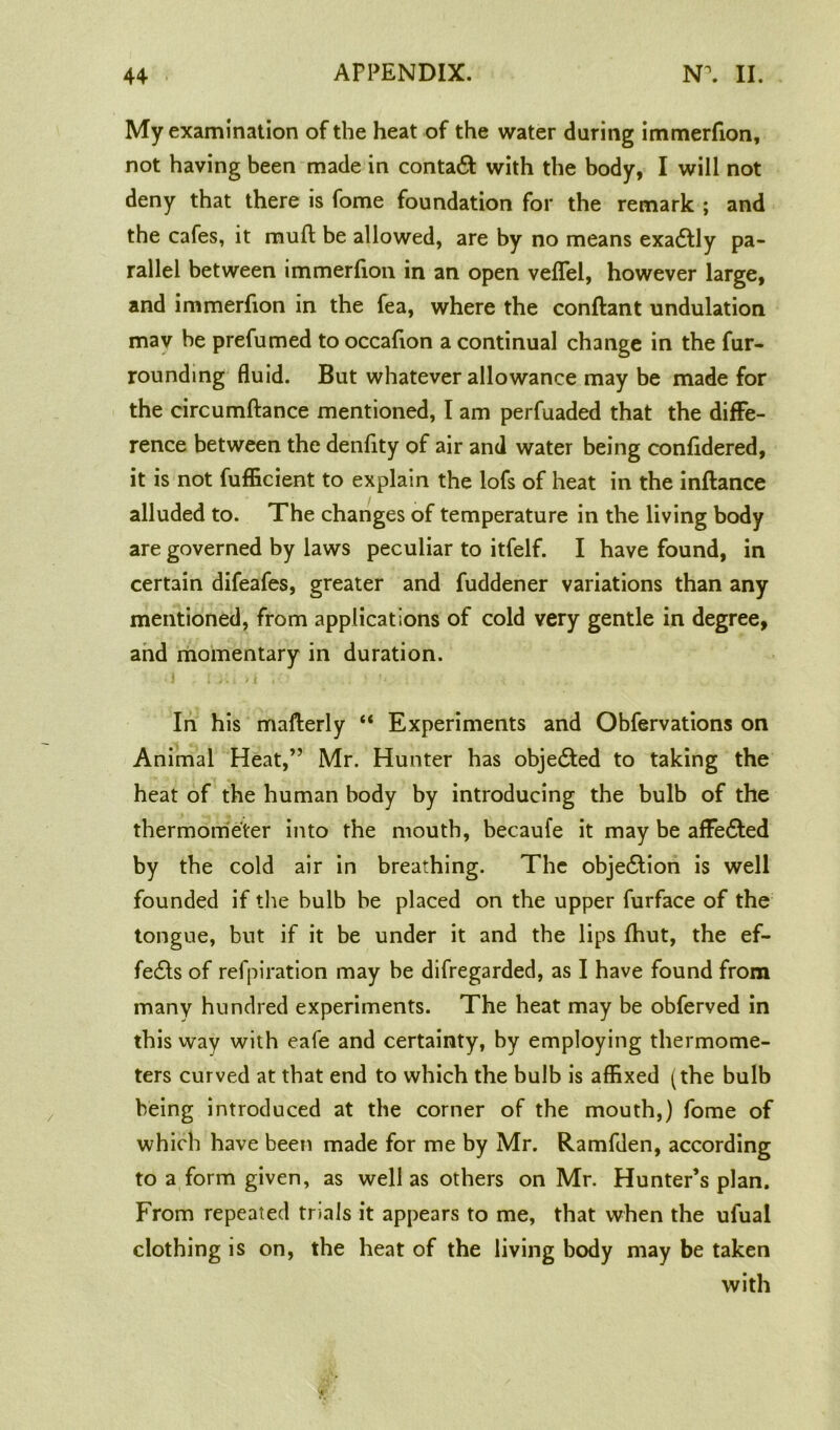 My examination of the heat of the water during immerfion, not having been made in contact: with the body, I will not deny that there is fome foundation for the remark ; and the cafes, it muff be allowed, are by no means exadfly pa- rallel between immerfion in an open veflel, however large, and immerfion in the fea, where the conftant undulation mav be prefumed to occafion a continual change in the fur- rounding fluid. But whatever allowance may be made for the circumftance mentioned, I am perfuaded that the diffe- rence between the denfity of air and water being confidered, it is not fufficient to explain the lofs of heat in the inftance alluded to. The changes of temperature in the living body are governed by laws peculiar to itfelf. I have found, in certain difeafes, greater and fuddener variations than any mentioned, from applications of cold very gentle in degree, and momentary in duration. In his mafterly “ Experiments and Obfervations on Animal Heat,” Mr. Hunter has objected to taking the heat of the human body by introducing the bulb of the thermometer into the mouth, becaufe it may be affedted by the cold air in breathing. The objedtion is well founded if the bulb be placed on the upper furface of the tongue, but if it be under it and the lips fhut, the ef- fedls of refpiration may be difregarded, as I have found from many hundred experiments. The heat may be obferved in this way with eafe and certainty, by employing thermome- ters curved at that end to which the bulb is affixed (the bulb being introduced at the corner of the mouth,) fome of which have been made for me by Mr. Ramfden, according to a form given, as well as others on Mr. Hunter’s plan. From repeated trials it appears to me, that when the ufual clothing is on, the heat of the living body may be taken with