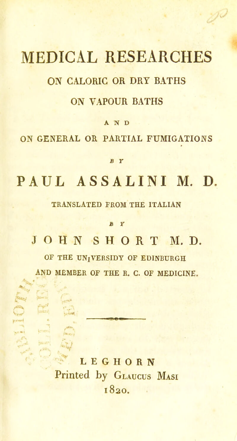 MEDICAL RESEARCHES ON CALORIC OR DRY BATHS ON VAPOUR BATHS AND ON GENERAL OR PARTIAL FUMIGATIONS B Y PAUL ASSALINI M. D. TRANSLATED FROM THE ITALIAN b r JOHN SHORT M. D. OF THE UNiVERSIDY OF EDINBURGH AND MEMBER OF THE R. C. OF MEDICINE. **** ***f *•• * r*t 9>'- 05 • --ve— >'* /*>*.,' LEGHORN Printed by Glaucus Masi 1820.