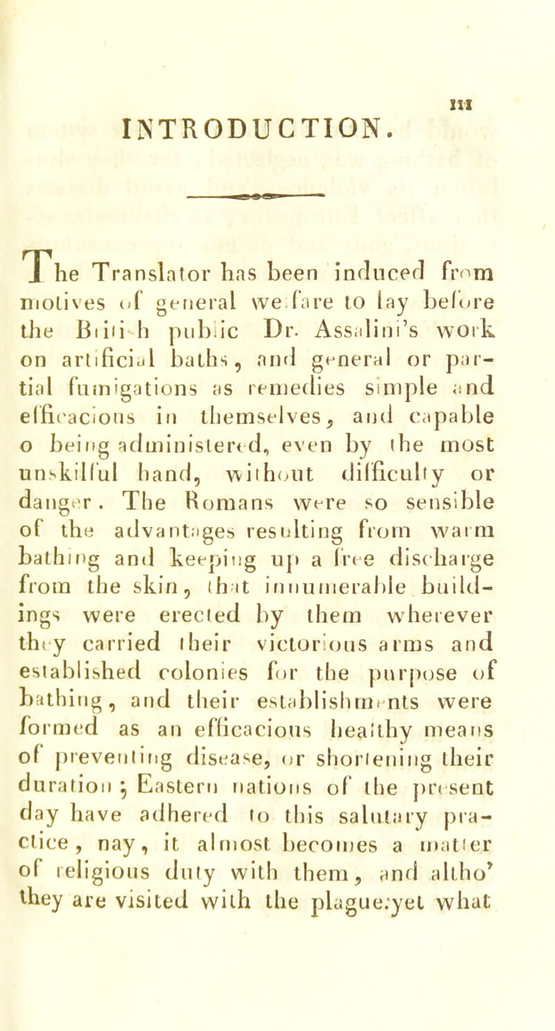 INTRODUCTION. The Translator has been inducer! from motives of general we.fare to lay before the Biiii h public Dr. Assalioi's work on artificial baths, and general or par- tial fumigations as remedies simple and elfi cacious £ri themselves, and capable o being administered, even by the most unskilful hand, without difficulty or danger. The Romans were so sensible of the advantages resulting from warm bathing and keeping up a free discharge from the skin, that innumerable build- ings were erected by them wherever they carried I heir victorious arms and established colonies for the purpose of bathing, and their establishments were formed as an efficacious healthy means of preventing disease, or shortening their duration } Eastern nations of the present day have adhered to this salutary pra- ctice , nay, it almost becomes a matter of religious duty with them, and altho' they are visited with the piague.yet what