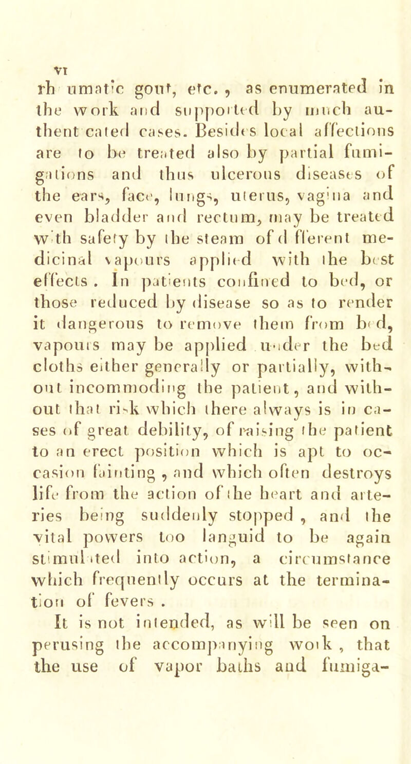 VT th lamatic gout, etc., as enumerated in the work and supported by much au- thent cated cases. Besides local affections are to be treated also by partial fumi- gations and thus ulcerous diseases of the ear*, face, lungs, uterus, vagina and even bladder and rectum, may be treated W<tsh safely by the steam of d fferent me- dicinal vapours applied with I he best effects . In patients confined to bed, or those reduced by disease so as to render it dangerous to remove them from b< d, vapouis maybe applied under the bed cloths either generally or partially, with- out incommoding the patient, and with- out that risk which there always is in ca- ses of great debility, of raising the patient to an erect position which is apt to oc- casion fainting , and which often destroys life from the action of the heart and arte- ries being suddenly stopped , and the -vital powers too languid to be again stimulated into action, a circumstance which frequently occurs at the termina- tion of fevers . It is not intended, as will be seen on perusing the accompanying woik , that the use of vapor bailis and fumiga-