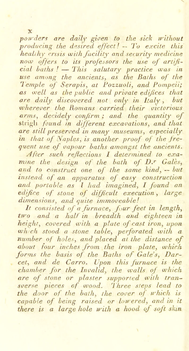 powders are dally given to the sick without producing the desired effect! — To excite this healthy crisis with facility and security medicine now offers to its professors the use of artifi- cial baths ! — This salutary practice was in use among the ancients, as the Baihs of the T emple of Serapis, at Fozzuoli, and Pompeii; as well as the public and private edifices that are daily discovered not only in Italy, but wherever the Romans carried their victorious arms, decidely confirm; and the quantity of slrigli found in different excavations, and that are still preserved in many museums, especially in that of Naples, is another proof of the fre- quent use of vapour baths amongst the ancients. After such reflections I determined to exa- mine the design of the bath of D.r Gales, and to construct one of the same kind, — but instead of an apparatus of easy construction and portable as I had imagined, I found an edifice of stone of difficult execution, large dimensions, and quite immoveable! It consisted of a furnace, four feet in length, two and a half in breadth and eighteen in height, covered with a plate of cast iron, upon which stood a. stone table, perforated with a number of holes, and placed at the distance of about four inches from the iron plate, which forms the basis of the Baths of Gale's, Dar- cet, and de Carro. Upon this furnace is the chamber for the Invalid, the walls of which are of stone or plaster supported with tran- sverse pieces of wood. Three steps lead to the door of the bath, the cover of which is capable of being raised or lowered, and in it there is a large hole with a hood of soft skin