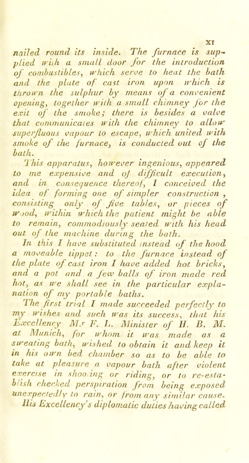 nailed round its inside. The furnace is sup- plied with a small door for the introduction of combustibles, which serve to heat the bath and the plate of cast iron upon irhich is thrown the sulphur by means of a convenient opening, together with a small chimney for the exit of the smoke; there is besides a valve that communicates with the chimney to allow superfluous vapour to escape, which united with smoke of the furnace, is conducted out of the bath. ri his apparatus, however ingenious, appeared to me expensive and of difficult execution, and in consequence thereof I conceived the idea of forming one of simpler construction , consisting only of five tables, or pieces of wood, within which the patient might be able to remain, commodiously seated with his head out of the machine during the bath. In this I have substituted instead of the hood a moveable tippet: to the furnace instead of the plate of cast iron I have added hot bricks, and a pot and a few balls of iron made red hot, as we shall see in the particular expla- nation of my portable baths. The first trial I made succeeded perfectly to my wishes and such was its success, that his Excellency Ms F. L. Minister of H. B. M. at Munich, for whom it was made as a sweating bath, wished to obtain it and keep it in his own bed chamber so as to be able to take at pleasure a vapour bath after violent exercise in shoo ing or riding, or to re-esta- blish checked perspiration from being exposed unexpectedly to rain, or from any similar cause. His Excellency s diplomatic duties having called