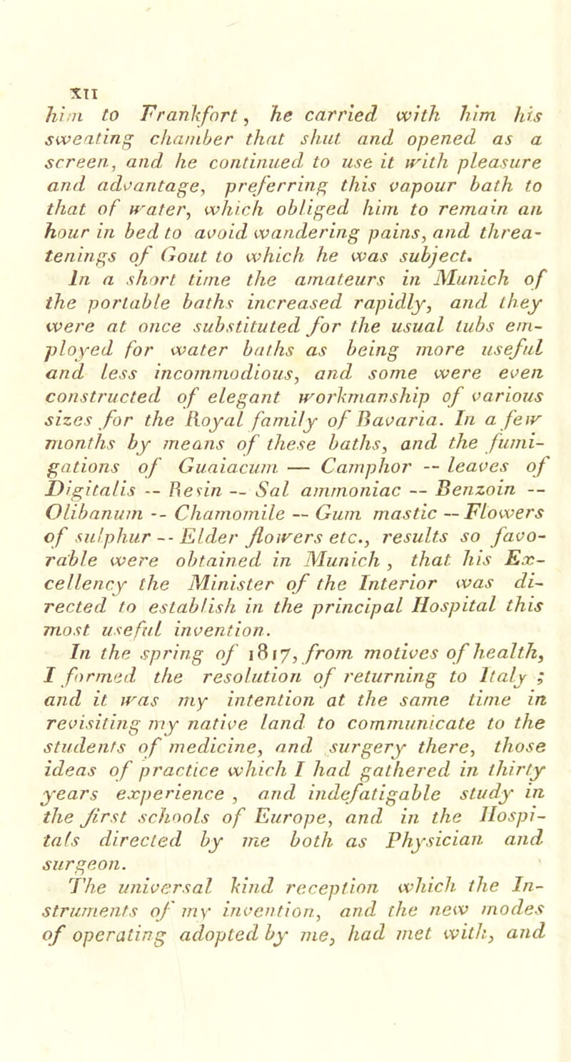 him to Frankfort, he carried with him his sweating chamber that shut and opened as a screen, and he continued to use it with pleasure and advantage, preferring this vapour bath to that of water, which obliged him to remain an hour in bed to avoid wandering pains, and threa- tenings of Gout to which he was subject. In a short time the amateurs in Munich of the portable baths increased rapidly, and they were at once substituted for the usual tubs em- ployed for water baths as being more useful and less incommodious, and some were even, constructed of elegant workmanship of various sizes for the Royal family of Bavaria. In a few months by means of these baths, and the fumi- gations of Guaiacum — Camphor — leaves of Digitalis -- Resin — Sal ammoniac — Benzoin — Olibanum -- Chamomile -- Gum mastic — Flowers of sulphur -- Elder /lowers etc., results so favo- rable were obtained in Munich , that his Ex- cellency the Minister of the Interior was di- rected to establish in the principal Hospital this most useful invention. In the spring of 1817, from motives of health, I formed the resolution of returning to Italy ; and it was my intention at the same time in revisiting my native land to communicate to the students of medicine, and surgery there, those ideas of practice which I had gathered in thirty years experience , and indefatigable study in the first schools of Europe, and in the Hospi- tals directed by me both as Physician and surgeon. The universal kind reception which the In- struments of my invention, and the new modes of operating adopted by me, had met with, and