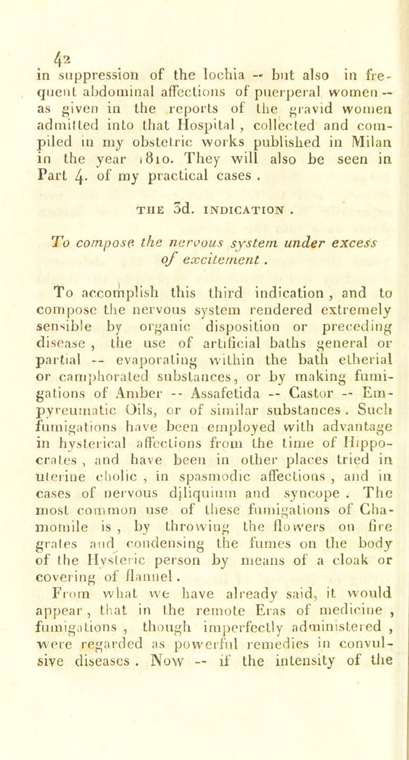 in suppression of the lochia — but also in fre- quent abdominal affections of puerperal women — as given in the reports of the gravid women admitted into that Hospital , collected and com- piled in my obstetric works published in Milan in the year j8io. They will also be seen in Part 4- of my practical cases . THE 3d. INDICATION . To compose the nervous system under excess of excitement. To accomplish this third indication, and to compose the nervous system rendered extremely sensible by organic disposition or preceding disease , the use of artificial baths general or partial -- evaporating within the bath etherial or camphorated substances, or by making fumi- gations of Amber -- Assafetida -- Castor — Em- pyreumatic Oils, or of similar substances. Such fumigations have been employed with advantage in hysterical affections from the time of Hippo- crates , and have been in other places tried in uterine cholic , in spasmodic affections , and in cases of nervous diliquium and syncope . The most common use of these fumigations of Cha- momile is , by throwing the flowers on fire grates and condensing the fumes on the body of the Hysteric person by means of a cloak or covering of flannel. From what we have already said, it would appear, that in the remote Eras of medicine , fumigations , though imperfectly administered , were regarded as powerful remedies in convul- sive diseases . Now — if the intensity of the