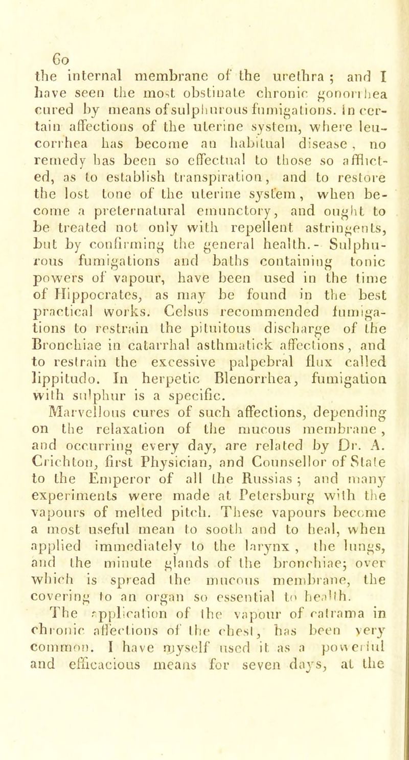 Go the internal membrane of the urethra ; and I have seen the mo.t obstinate chronic gononhea cured by means ofsulphurous fumigations. In cer- tain affections of the uterine system, where leu- corrhea has become an habitual disease . no remedy has been so effectual to those so afflict- ed, as to establish transpiration, and to restore the lost tone of the uterine system, when be- come a preternatural emunctory, and ought to be treated not only with repellent, astringents, but by confirming the general health.- Sulphu- rous fumigations and baths containing tonic powers of vapour, have been used in the time of Hippocrates, as may be found in the best practical works. Celsus recommended fumiga- tions to restrain the pituitous discharge of the Bronchiae in catarrhal asthmatick affections, and to restrain the excessive palpebral flux called lippitudo. In herpetic Blenorrhea, fumigation with sulphur is a specific. Marvellous cures of such affections, depending on the relaxation of the mucous membrane , and occurring every day, are related by Dr. A. C rich ton, first Physician, and Counsellor of Stale to the Emperor of all the Russias 5 and many experiments were made at Petersburg with the vapours of melted pitch. These vapours become a most useful mean to sooth and to heal, when applied immediately to the larynx , the lungs, and the minute glands of the bronchiae; over which is spread the mucous membrane, the covering to an organ so essential to health. The application of the vapour of ratrama in chronic affections of the chest, has been yery common. I have myself used it as a powerful and efficacious means for seven days, at the