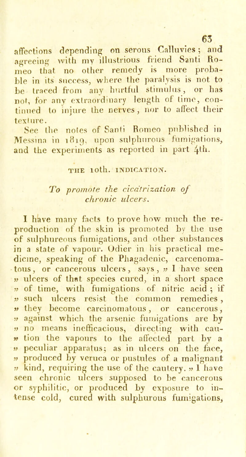 affections depending on serous Calluvies; and agreeing with my illustrious friend Santi Ro- meo that no other remedy is more proba- ble in its success, where the paralysis is not to be traced from any hurtful stimulus, or has not, for any extraordinary length of time, con- tinued to injure the nerves, nor to affect their texlure. See the noles of Santi Romeo published in Messina in 1H19, upon sulphurous fumigations, and the experiments as reported in part 4ln- THE 10th. INDICATION. To promote the cicatrization of chronic ulcers. I have many facts to prove how much the re- production of the skin is promoted by the use of sulphureous fumigations, and other substances in a state of vapour. Odier in his practical me- dicine, speaking of the Phagadenic, carcenoma- tous, or cancerous ulcers, says , » I have seen » ulcers of that species cured, in a short space » of time, with fumigations of nitric acid ; if » such ulcers resist the common remedies , v they become carcinomatous, or cancerous, » against which the arsenic fumigations are by » no means inefficacious, directing with cau- » tion the vapours to the affected part by a » peculiar apparatus; as in ulcers on the face, » produced by veruca or pustules of a malignant » kind, requiring the use of the cautery. » 1 have seen chronic ulcers supposed to be cancerous or syphilitic, or produced by exposure to in- tense cold, cured with sulphurous fumigations,