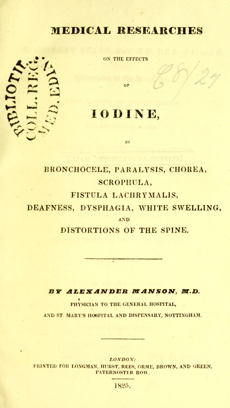 MEDICAL RESEARCHES * * A.r A V> a ON THE EFFECTS op IODINE, BRONCHOCELE, PARALYSIS, CHOREA, SCROPHULA, FISTULA LACIIRYMALIS, DEAFNESS, DYSPHAGIA, WHITE SWELLING, AND DISTORTIONS OF THE SPINE. n Y ALEXANDER PI ANSON, PX.D. PHYSICIAN TO TIIE GENERAL HOSPITAL, AND ST MARY’S HOSPITAL AND DISPENSARY, NOTTINGHAM. LONDON: PRINTED FOR LONGMAN, HURST, REES, ORME, BROWN, AND GREEN, PATERNOSTER ROW.