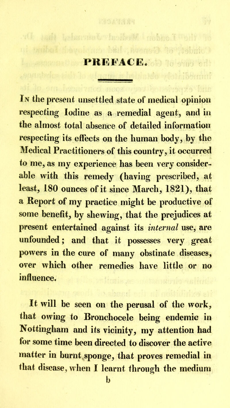 PREFACE. In the present unsettled state of medical opinion respecting Iodine as a remedial agent, and in the almost total absence of detailed information respecting its effects on the human body, by the Medical Practitioners of this country, it occurred to me, as my experience has been very consider- able with this remedy (having prescribed, at least, 180 ounces of it since March, 1821), that a Report of my practice might be productive of some benefit, by shewing, that the prejudices at present entertained against its internal use, are unfounded; and that it possesses very great powers in the cure of many obstinate diseases, over which other remedies have little or no influence. It will be seen on the perusal of the work, that owing to Bronchoceie being endemic in Nottingham and its vicinity, my attention had for some time been directed to discover the active matter in burnt sponge, that proves remedial in that disease, when I learnt through the medium b