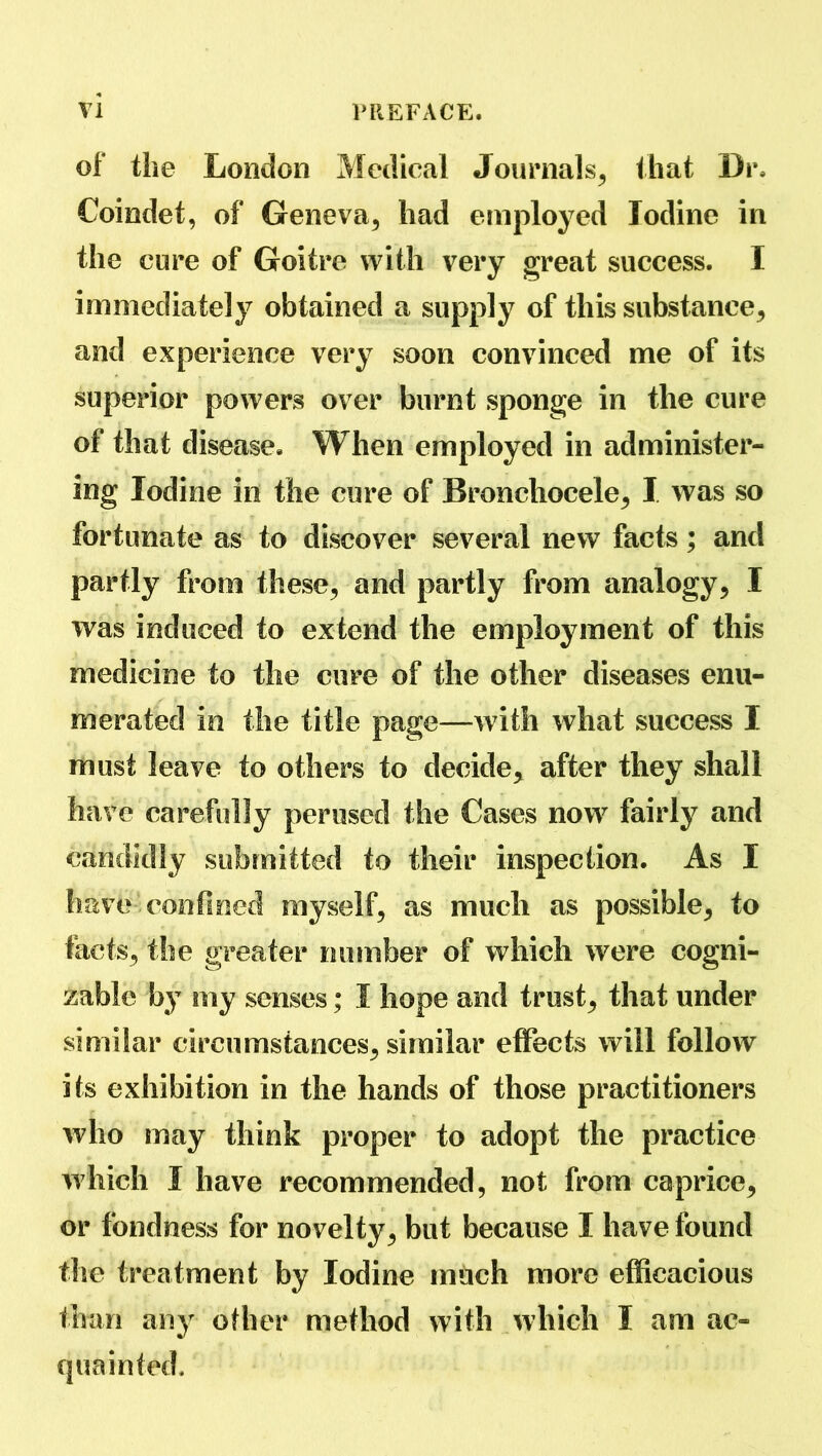 of the London Medical Journals, that Dr. Coindet, of Geneva, had employed Iodine in the cure of Goitre with very great success. I immediately obtained a supply of this substance, and experience very soon convinced me of its superior powers over burnt sponge in the cure of that disease. When employed in administer- ing Iodine in the cure of Bronchocele, I was so fortunate as to discover several new facts; and partly from these, and partly from analogy, I was induced to extend the employment of this medicine to the cure of the other diseases enu- merated in the title page—with what success I must leave to others to decide, after they shall have carefully perused the Cases now fairly and candidly submitted to their inspection. As I have confined myself, as much as possible, to facts, the greater number of which were cogni- zable by my senses; I hope and trust, that under similar circumstances, similar effects will follow its exhibition in the hands of those practitioners who may think proper to adopt the practice which I have recommended, not from caprice, or fondness for novelty, but because I have found the treatment by Iodine much more efficacious than any other method with which I am ac- quainted.