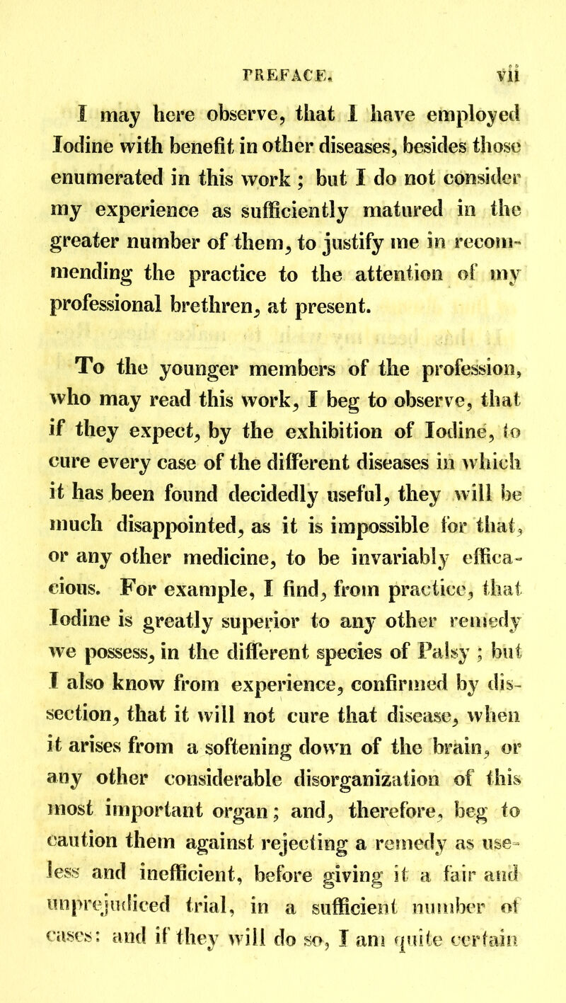 I may here observe, that 1 have employed Iodine with benefit in other diseases, besides those enumerated in this work ; but I do not consider my experience as sufficiently matured in the greater number of them, to justify me in recom- mending the practice to the attention of my professional brethren, at present. To the younger members of the profession, who may read this work, I beg to observe, that if they expect, by the exhibition of Iodine, to cure every case of the different diseases in which it has been found decidedly useful, they will be much disappointed, as it is impossible for that, or any other medicine, to be invariably effica- cious. For example, I find, from practice, that Iodine is greatly superior to any other remedy we possess, in the different species of Palsy ; but I also know from experience, confirmed by dis- section, that it will not cure that disease, when it arises from a softening down of the brain, or any other considerable disorganization of this most important organ; and, therefore, beg to caution them against rejecting a remedy as use- less and inefficient, before giving it a fair and unprejudiced trial, in a sufficient number of cases: and if they will do so, I ant quite certain