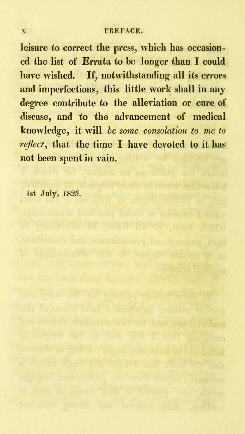 leisure to correct the press^ which has occasion- ed the list of Errata to be longer than I could have wished. If, notwithstanding all its errors and imperfections^ this little work shall in any degree contribute to the alleviation or cure of disease^ and to the advancement of medical knowledge^ it will be some consolation to me to reflect, that the time I have devoted to it has not been spent in vain. 1st July, 1825.