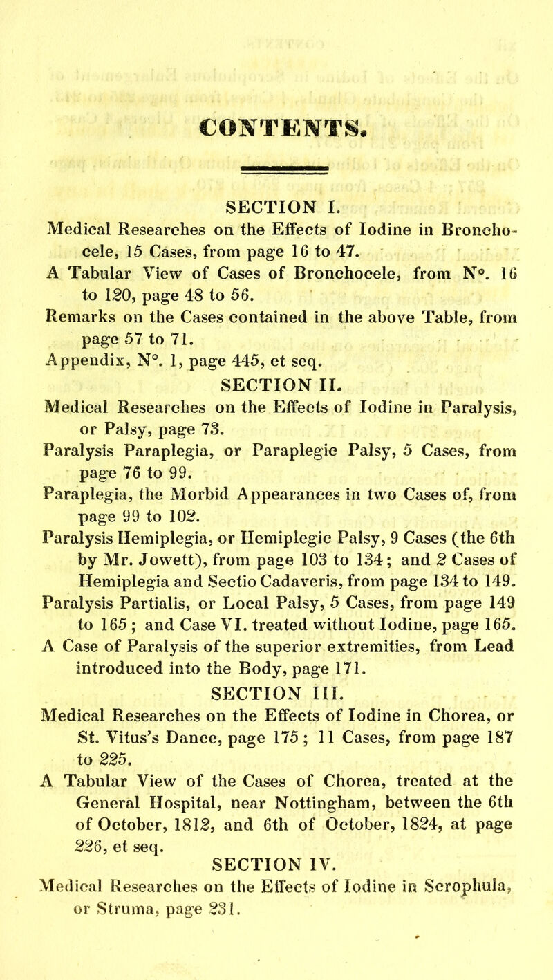 CONTENTS. SECTION I. Medical Researches on the Effects of Iodine in Broneho- Cele, 15 Cases, from page 16 to 47. A Tabular View of Cases of Bronchocele, from N°. 16 to 120, page 48 to 56. Remarks on the Cases contained in the above Table, from page 57 to 71. Appendix, N°. 1, page 445, et seq. SECTION II. Medical Researches on the Effects of Iodine in Paralysis, or Palsy, page 73. Paralysis Paraplegia, or Paraplegic Palsy, 5 Cases, from page 76 to 99. Paraplegia, the Morbid Appearances in two Cases of, from page 99 to 102. Paralysis Hemiplegia, or Hemiplegic Palsy, 9 Cases (the 6th by Mr. Jowett), from page 103 to 134; and 2 Cases of Hemiplegia and Sectio Cadaveris, from page 134 to 149. Paralysis Partialis, or Local Palsy, 5 Cases, from page 149 to 165 ; and Case VI. treated without Iodine, page 165. A Case of Paralysis of the superior extremities, from Lead introduced into the Body, page 171. SECTION III. Medical Researches on the Effects of Iodine in Chorea, or St. Vitus’s Dance, page 175 ; 11 Cases, from page 187 to 225. A Tabular View of the Cases of Chorea, treated at the General Hospital, near Nottingham, between the 6th of October, 1812, and 6th of October, 1824, at page 226, et seq. SECTION IV. Medical Researches on the Effects of Iodine in Scrophula, or Struma, page 231.