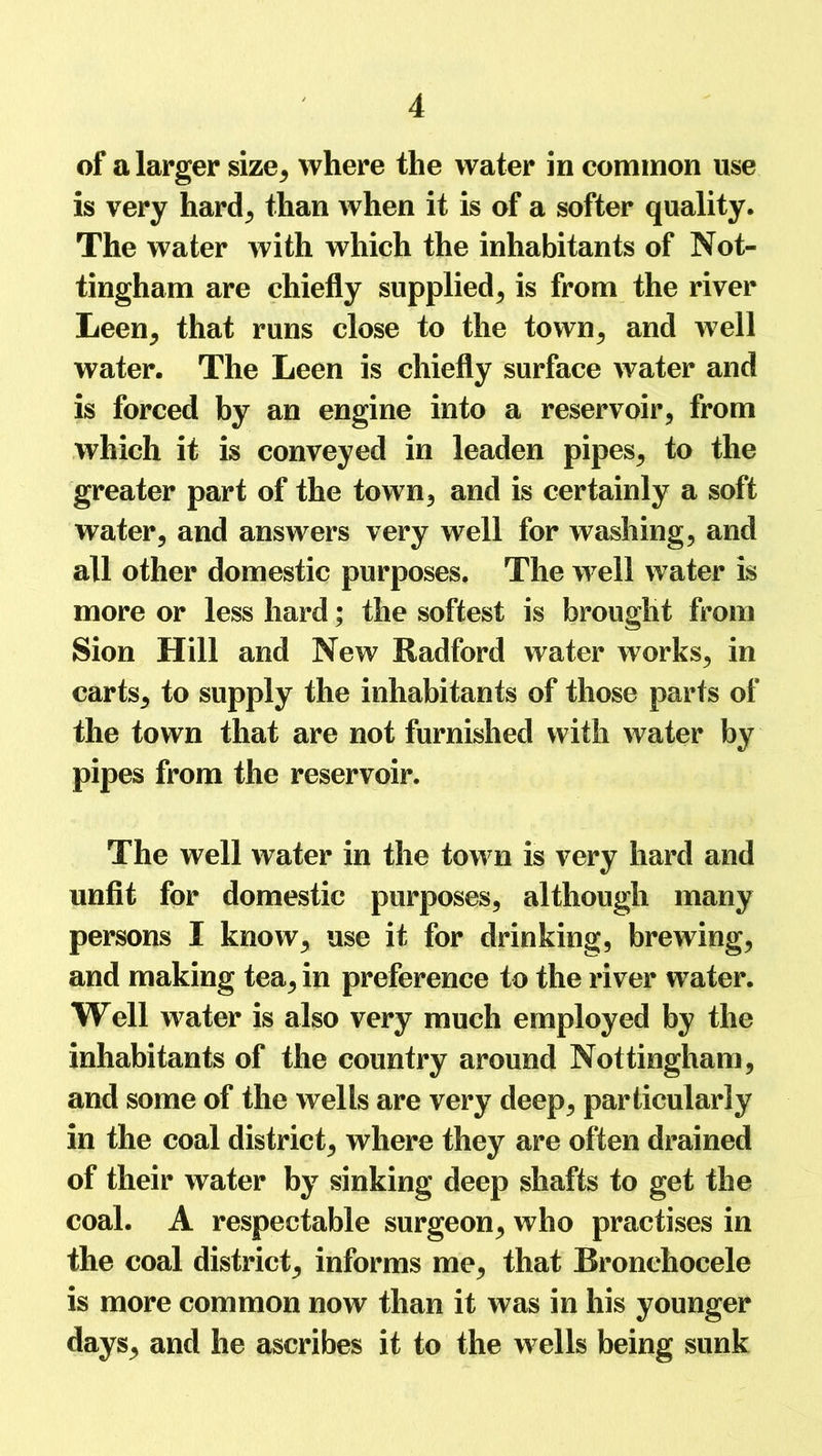 of a larger size, where the water in common use is very harcl^ than when it is of a softer quality. The water with which the inhabitants of Not- tingham are chiefly supplied, is from the river Leen, that runs close to the town, and well water. The Leen is chiefly surface water and is forced by an engine into a reservoir, from which it is conveyed in leaden pipes, to the greater part of the town, and is certainly a soft water, and answers very well for washing, and all other domestic purposes. The well water is more or less hard; the softest is brought from Sion Hill and New Radford water works, in carts, to supply the inhabitants of those parts of the town that are not furnished with water by pipes from the reservoir. The well water in the town is very hard and unfit for domestic purposes, although many persons I know, use it for drinking, brewing, and making tea, in preference to the river water. Well water is also very much employed by the inhabitants of the country around Nottingham, and some of the wells are very deep, particularly in the coal district, where they are often drained of their water by sinking deep shafts to get the coal. A respectable surgeon, who practises in the coal district, informs me, that Bronchocele is more common now than it was in his younger days, and he ascribes it to the wells being sunk