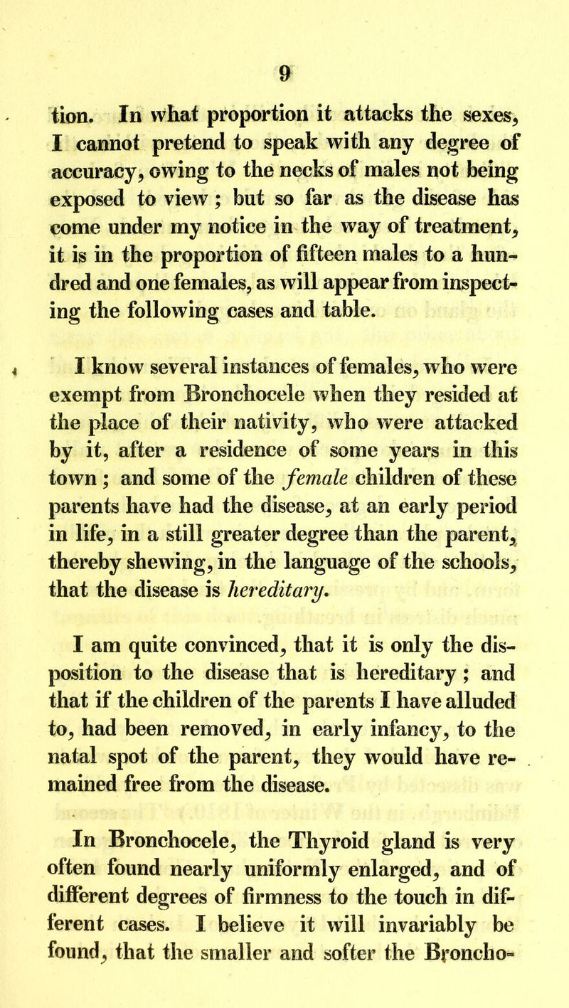 tion. In what proportion it attacks the sexes, I cannot pretend to speak with any degree of accuracy, owing to the necks of males not being exposed to view; but so far as the disease has come under my notice in the way of treatment, it is in the proportion of fifteen males to a hun- dred and one females, as will appear from inspect- ing the following cases and table. I know several instances of females, who were exempt from Bronchocele when they resided at the place of their nativity, who were attacked by it, after a residence of some years in this town ; and some of the female children of these parents have had the disease, at an early period in life, in a still greater degree than the parent, thereby shewing, in the language of the schools, that the disease is hereditary. I am quite convinced, that it is only the dis- position to the disease that is hereditary ; and that if the children of the parents I have alluded to, had been removed, in early infancy, to the natal spot of the parent, they would have re- mained free from the disease. In Bronchocele, the Thyroid gland is very often found nearly uniformly enlarged, and of different degrees of firmness to the touch in dif- ferent cases. I believe it will invariably be found, that the smaller and softer the Broncho-