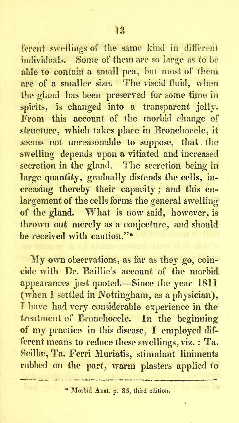 ferent • swellings of the same kind in different- individuals. Some of them are so large as to be able to contain a small pea, but most of them are of a smaller size. The viscid fluid, when the gland has been preserved for some time in spirits, is changed into a transparent jelly. From this account of the morbid change of structure, which takes place in Bronchocele, it seems not unreasonable to suppose, that. the swelling depends upon a vitiated and increased secretion in the gland. The secretion being in large quantity, gradually distends the cells, in- creasing thereby their capacity; and this en- largement of the cells forms the general swelling of the gland. What is now said, however, is thrown out merely as a conjecture, and should be received with caution.”* My owe observations, as far as they go, coin- cide with Dr. Baillie’s account of the morbid appearances just quoted.-—Since the year 1811 (when I settled in Nottingham, as a physician), I have had very considerable experience in the treatment of Bronchocele. In the beginning of my practice in this disease, I employed dif- ferent means to reduce these swellings, viz.: Ta. Scillse, Ta. Ferri Muriatis, stimulant liniments rubbed on the part, warm plasters applied to * Morbid Anat. p. 85, third edition.