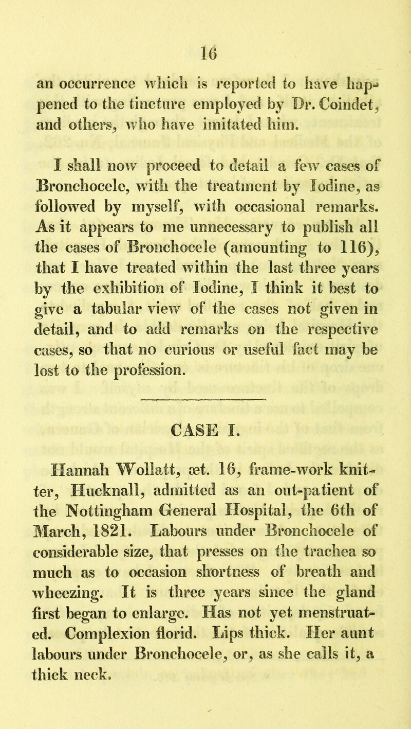 1G an occurrence which is reported to have hap- pened to the tincture employed by Dr. Coindet, and others, who have imitated him. I shall now proceed to detail a few cases of Bronchocele, with the treatment by Iodine, as followed by myself, with occasional remarks. As it appears to me unnecessary to publish all the cases of Bronchocele (amounting to 116), that I have treated within the last three years by the exhibition of Iodine, I think it best to give a tabular view of the cases not given in detail, and to add remarks on the respective cases, so that no curious or useful fact may be lost to the profession. CASE I. Hannah Wollatt, jet. 16, frame-work knit- ter, Hucknall, admitted as an out-patient of the Nottingham General Hospital, the 6th of March, 1821. Labours under Bronchocele of considerable size, that presses on the trachea so much as to occasion shortness of breath and wheezing. It is three years since the gland first began to enlarge. Has not yet menstruat- ed. Complexion florid. Lips thick. Her aunt labours under Bronchocele, or, as she calls it, a thick neck.