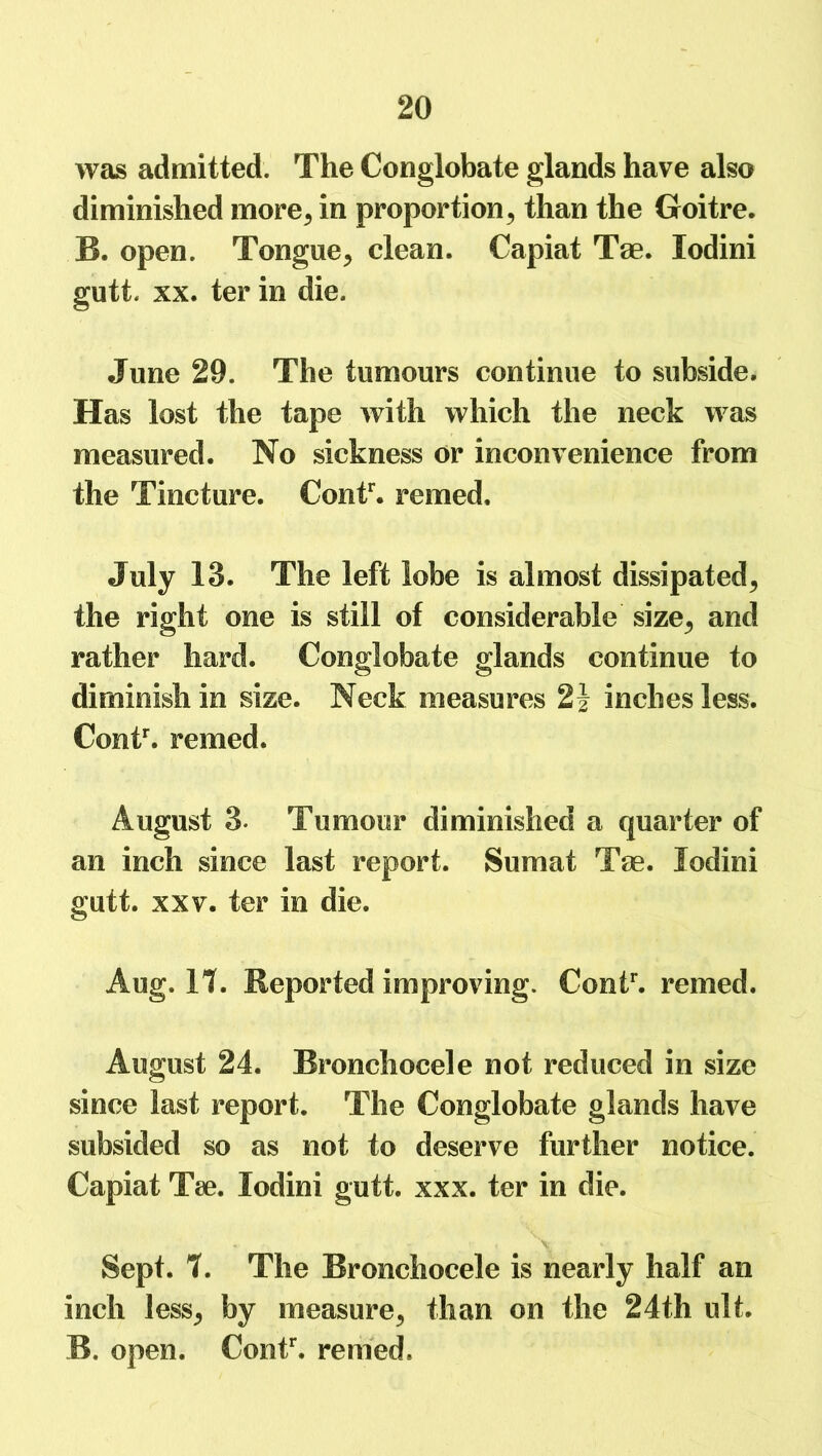 was admitted. The Conglobate glands have also diminished more, in proportion, than the Goitre. B. open. Tongue, clean. Capiat Tae. lodini gutt xx. ter in die. June 29. The tumours continue to subside. Has lost the tape with which the neck was measured. No sickness or inconvenience from the Tincture. Contr. remed. July 13. The left lobe is almost dissipated, the right one is still of considerable size, and rather hard. Conglobate glands continue to diminish in size. Neck measures 2\ inches less. Contr. remed. August 3. Tumour diminished a quarter of an inch since last report. Sumat Tae. lodini gutt. xxv. ter in die. Aug. It. Reported improving. Contr. remed. August 24. Bronchocele not reduced in size since last report. The Conglobate glands have subsided so as not to deserve further notice. Capiat Tae. lodini gutt. xxx. ter in die. Sept. t. The Bronchocele is nearly half an inch less, by measure, than on the 24th ult. B. open. Contr. remed.