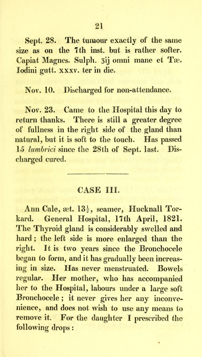 Sept. 28. The tumour exactly of the same size as on the 7 th inst. but is rather softer. Capiat Magnes. Sulph. 3y ornni mane et Tee. lodini gutt. xxxv. ter in die. Nov. 10. Discharged for non-attendance. Nov. 23. Came to the Hospital this day to return thanks. There is still a greater degree of fullness in the right side of the gland than natural, but it is soft to the touch. Has passed 15 lumbrici since the 28th of Sept. last. Dis- charged cured. CASE III. Ann Gale, aet. 13i, seamer, Hucknall Tor- kard. General Hospital, 17th April, 1821. The Thyroid gland is considerably swelled and hard; the left side is more enlarged than the right. It is two years since the Bronchocele began to form, and it has gradually been increas- ing in size. Has never menstruated. Bowels regular. Her mother, who has accompanied her to the Hospital, labours under a large soft Bronchocele; it never gives her any inconve- nience, and does not wish to use any means to remove it. For the daughter I prescribed the following drops: