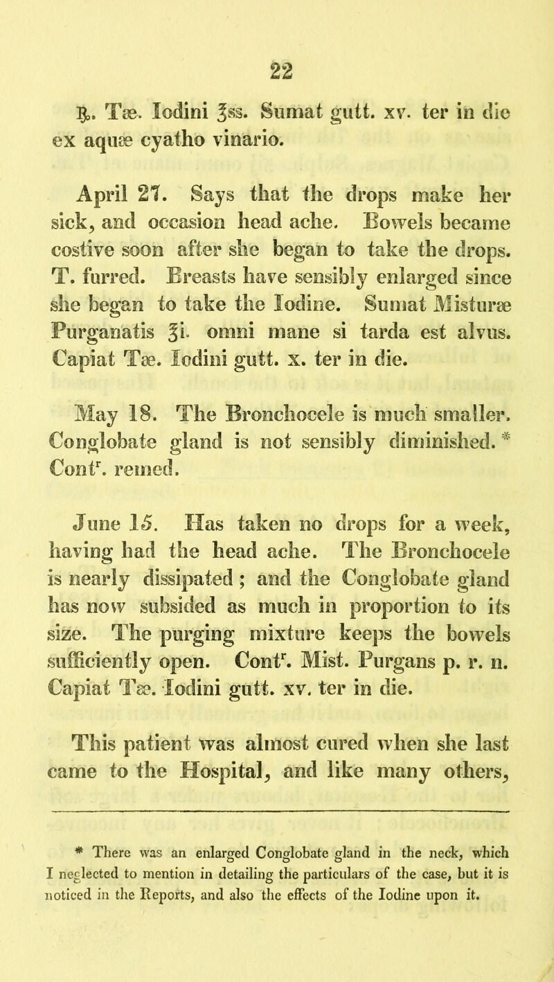 §>, Tee. lodini Jss. Sumat gutt. xv. ter in die ex aqme cyatho vinario. April 21. Says that the drops make her sickj and occasion head ache. Bowels became costive soon after she began to take the drops. T. furred. Breasts have sensibly enlarged since she began to take the Iodine. Sumat Mistune Purganatls omni mane si tarda est alvus. Capiat Tae. lodini gutt. x. ter in die. May 18. The Bronchocele is much smaller. Conglobate gland is not sensibly diminished. * Contr. reined. June 15. Has taken no drops for a week, having had the head ache. The Bronchocele is nearly dissipated ; and the Conglobate gland has now subsided as much in proportion to its size. The purging mixture keeps the bowels sufficiently open. Contr. Mist. Purgans p. r. n. Capiat Tse. lodini gutt. xv. ter in die. This patient was almost cured when she last came to the Hospital^ and like many others^ * There was an enlarged Conglobate gland in the neck, which I neglected to mention in detailing the particulars of the case, but it is noticed in the Reports, and also the effects of the Iodine upon it.