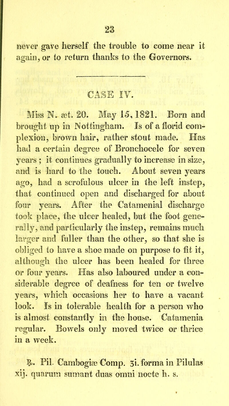 never gave herself the trouble to come near it again, or to return thanks to the Governors. CASE IV. Miss N. get. 20. May 15,1821. Bom and brought up in Nottingham. Is of a florid com- plexion 5 brown hair, rather stout made. Has had a certain degree of Bronchocele for seven years ; it continues gradually to increase in size, and is hard to the touch. About seven years ago, had a scrofulous ulcer in the left instep, that continued open and discharged for about four years. After the Catamenial discharge took place, the ulcer healed, but the foot gene- rally, and particularly the instep, remains much larger and fuller than the other, so that she is obliged to have a shoe made on purpose to fit it, although the ulcer has been healed for three or four years. Has also laboured under a con- siderable degree of deafness for ten or twelve years, which occasions her to have a vacant look. Is in tolerable health for a person who is almost constantly in the house. Catamenia regular. Bowels only moved twice or thrice in a week. 5>. Pil. Cambogise Comp. 5i. forma in Pilulas xij. quarura sumant duas omni nocte h. s.