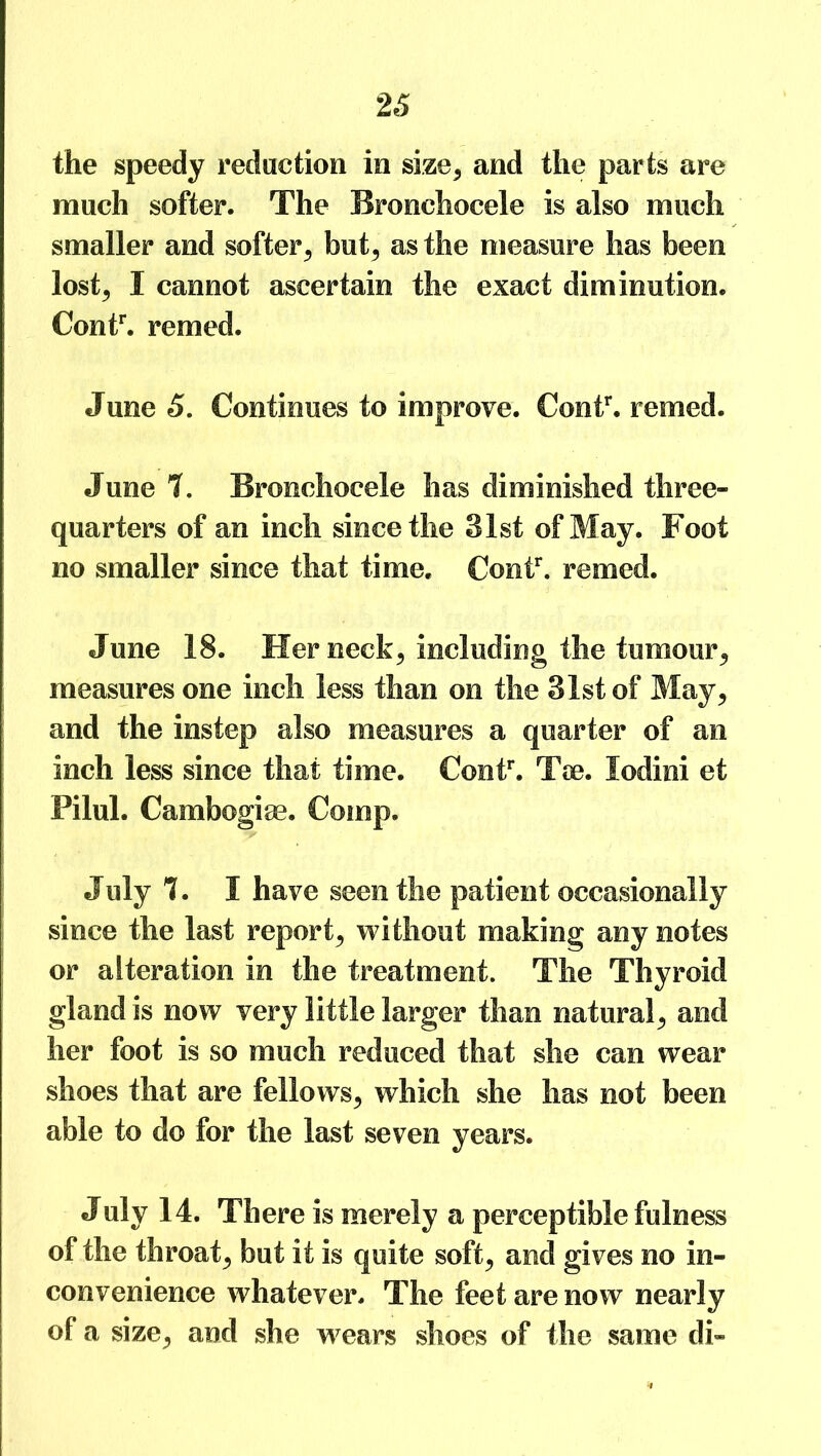 the speedy reduction in size, and the parts are much softer. The Bronehocele is also much smaller and softer, but, as the measure has been lost, I cannot ascertain the exact diminution. Contr. remed. June 5. Continues to improve. Contr. remed. June 7. Bronehocele has diminished three- quarters of an inch since the 31st of May. Foot no smaller since that time. Contr. remed. June 18. Her neck, including the tumour, measures one inch less than on the 31st of May, and the instep also measures a quarter of an inch less since that time. Contr. Toe. lodini et Pilul. Cambogiae. Comp. July 7. I have seen the patient occasionally since the last report, without making any notes or alteration in the treatment. The Thyroid gland is now very little larger than natural, and her foot is so much reduced that she can wear shoes that are fellows, which she has not been able to do for the last seven years. July 14. There is merely a perceptible fulness of the throat, but it is quite soft, and gives no in- convenience whatever. The feet are now nearly of a size, and she wears shoes of the same di-