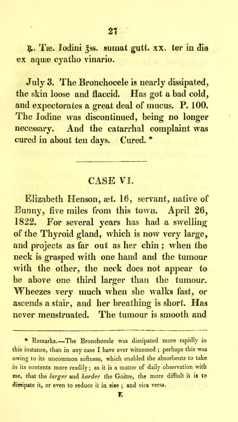 Tee. lodini ^ss. sumat gutt. xx. ter in die ex aquae cyatho vinario. July 3, The Bronchocele is nearly dissipated, the skin loose and flaccid. Has got a bad cold, and expectorates a great deal of mucus. P. 100. The Iodine was discontinued, being no longer necessary. And the catarrhal complaint was cured in about ten days. Cured. * CASE VI. Elizabeth Henson, set. 16, servant, native of Bunny, five miles from this town. April 26, 1822. For several years has had a swelling of the Thyroid gland, which is now very large, and projects as far out as her chin ; when the neck is grasped with one hand and the tumour with the other, the neck does not appear to be above one third larger than the tumour. Wheezes very much when she walks fast, or ascends a stair, and her breathing is short. Has never menstruated. The tumour is smooth and * Remarks.—The Bronchocele was dissipated more rapidly in this instance, than in any case I have ever witnessed ; perhaps this was owing to its uncommon softness, which enabled the absorbents to take in its contents more readily; as it is a matter of daily observation with me, that the larger and harder the Goitre, the more diffiult it is to dissipate it, or even to reduce it in sise ; and vice versa. E