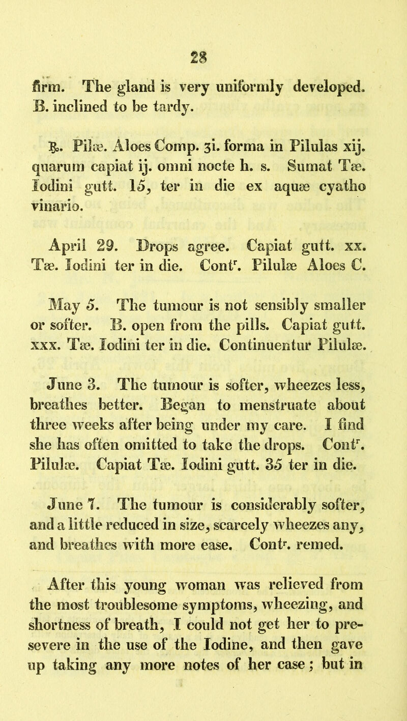 firm. The gland is very uniformly developed, B. inclined to be tardy. IJ,. Pike. Aloes Comp. 3L forma in Pilulas xij. qnarum capiat ij. omni nocte h. s. Sumat Tee. lodini gutt. 15, ter in die ex aquee cyatho vinario. April 29. Drops agree. Capiat gutt. xx. Tee. lodini ter in die. Contr. Filulse Aloes C. May 5. The tumour is not sensibly smaller or softer. B. open from the pills. Capiat gutt. xxx. Tse. lodini ter in die. Contimientur Pilulse. June 3. The tumour is softer, wheezes less, breathes better. Began to menstruate about three weeks after being under my care. I find she has often omitted to take the drops. Contr. Pilulse. Capiat Tse. lodini gutt. 35 ter in die. June?. The tumour is considerably softer, and a little reduced in size, scarcely wheezes any, and breathes with more ease. Conk, reined. After this young woman was relieved from the most troublesome symptoms, wheezing, and shortness of breath, I could not get her to pre- severe in the use of the Iodine, and then gave up taking any more notes of her case; but in