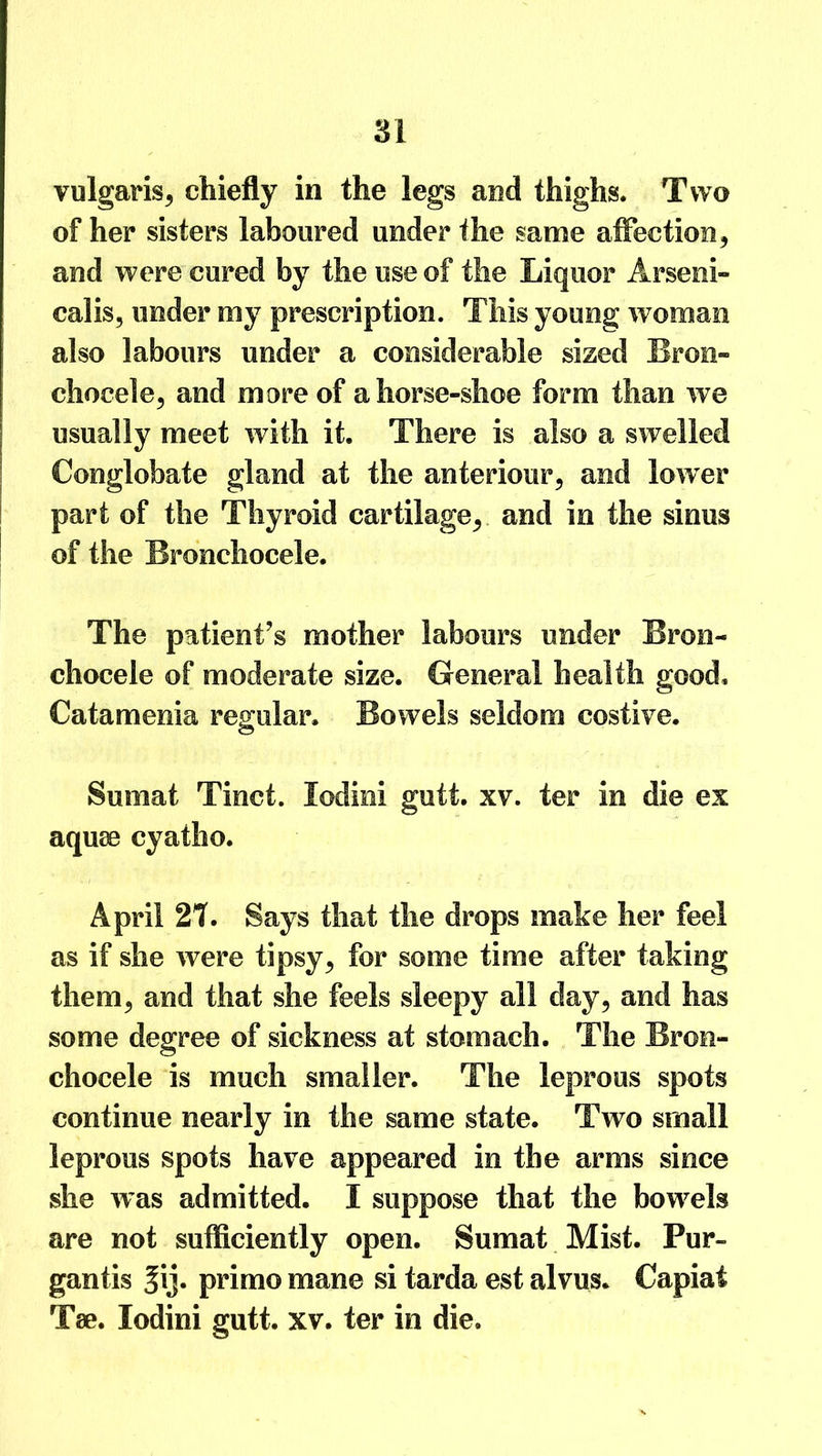 vulgaris, chiefly in the legs and thighs. Two of her sisters laboured under the same affection, and were cured by the use of the Liquor Arseni- calis, under my prescription. This young woman also labours under a considerable sized Broe- chocele, and more of a horse-shoe form than we usually meet with it. There is also a swelled Conglobate gland at the anteriour, and lower part of the Thyroid cartilage, and in the sinus of the Bronchocele. The patient’s mother labours under Bron- chocele of moderate size. General health good. Catamenia regular. Bowels seldom costive. Sumat Tinct. lodini gutt. xv. ter in die ex aquae cyatho. April 21. Says that the drops make her feel as if she were tipsy, for some time after faking them, and that she feels sleepy all day, and has some degree of sickness at stomach. The Bron- chocele is much smaller. The leprous spots continue nearly in the same state. Two small leprous spots have appeared in the arms since she was admitted. I suppose that the bowels are not sufficiently open. Sumat Mist. Pur- gantis ^ij* primo mane si tarda est alvus. Capiat Tse. lodini gutt. xv. ter in die.
