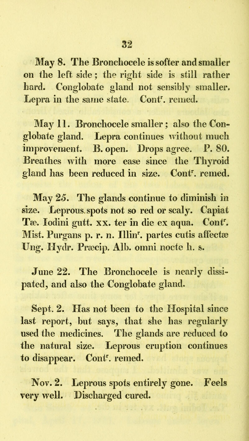 May 8. The Bronchocele is softer and smaller on Hie left side; the right side is still rather hard. Conglobate gland not sensibly smaller. Lepra in the same state. Contr. reined. May 11. Bronchocele smaller; also the Con- globate gland. Lepra continues without much improvement. B. open. Drops agree. P. 80. Breathes with more ease since the Thyroid gland has been reduced in size. Contr. remed. May 25. The glands continue to diminish in size. Leprous, spots not so red or scaly. Capiat Tee. lodini gutt. xx. ter in die ex aqua. Contr. Mist. Purgans p. r. n. Illinr. partes cutis aflfectee Ung. Hydr. Prsecip. Alb. omni nocte h. s. June 22. The Bronchocele is nearly dissi- pated^ and also the Conglobate gland. Sept. 2. Has not been to the Hospital since last report, but says, that she has regularly used the medicines. The glands are reduced to the natural size. Leprous eruption continues to disappear. Contr. remed. Nov. 2. Leprous spots entirely gone. Feels very well. Discharged cured.