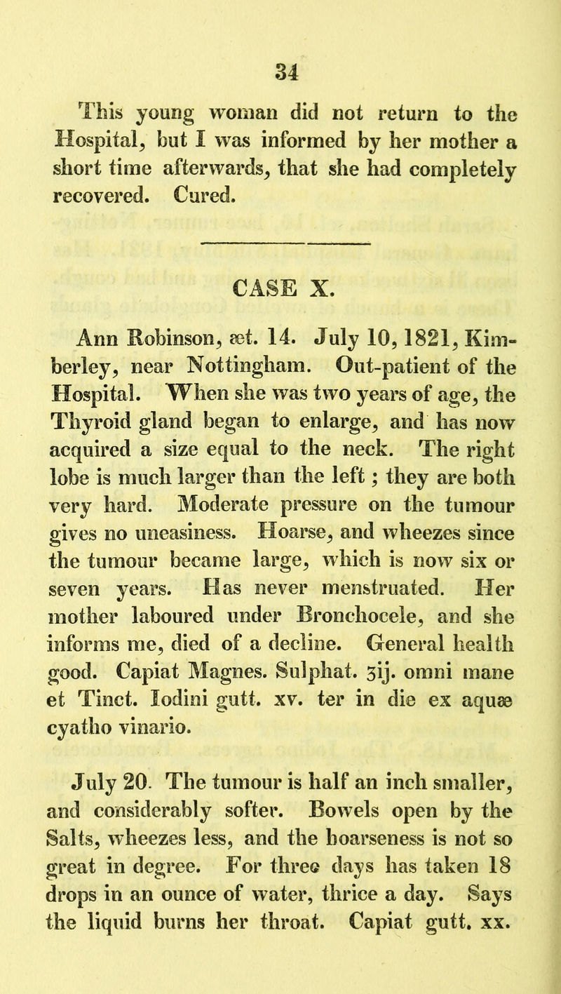 This young woman did not return to the Hospital^ but I was informed by her mother a short time afterwards; that she had completely recovered. Cured. CASE X. Ann Robinson; set. 14. July 10,1821, Kim- berley, near Nottingham. Out-patient of the Hospital. When she was two years of age, the Thyroid gland began to enlarge, and has now acquired a size equal to the neck. The right lobe is much larger than the left; they are both very hard. Moderate pressure on the tumour gives no uneasiness. Hoarse, and wheezes since the tumour became large, which is now six or seven years. Has never menstruated. Her mother laboured under Rronchocele, and she informs me, died of a decline. General health good. Capiat Magnes. Sulphat. sij. omni mane et Tinct. lodini gutt. xv. ter in die ex aquae cyatho vinario. July 20. The tumour is half an inch smaller, and considerably softer. Bowels open by the Salts, wheezes less, and the hoarseness is not so great in degree. For three days has taken 18 drops in an ounce of water, thrice a day. Says the liquid burns her throat. Capiat gutt. xx.