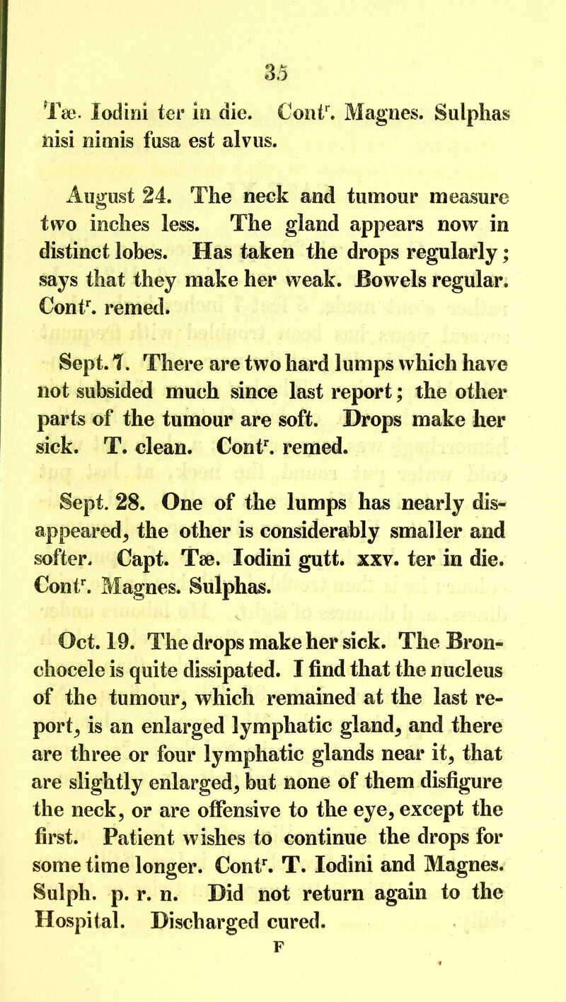 Taj. lodini ter in die. €ontr. Magees. Sulphas nisi nimis fusa est alvus. August 24. The neck and tumour measure two inches less. The gland appears now in distinct lobes. Has taken the drops regularly; says that they make her weak. Bowels regular. Contr. remed. Sept. T. There are two hard lumps which have not subsided much since last report; the other parts of the tumour are soft. Drops make her sick. T. clean. Contr. remed. Sept. 28. One of the lumps has nearly dis- appeared., the other is considerably smaller and softer. Capt. Tae, lodini gutt. xxv. ter in die. Contr. Magnes. Sulphas. Oct. 19. The drops make her sick. The Bron- chocele is quite dissipated. I find that the nucleus of the tumour, which remained at the last re- port,, is an enlarged lymphatic gland, and there are three or four lymphatic glands near it, that are slightly enlarged, but none of them disfigure the neck, or are offensive to the eye, except the first. Patient wishes to continue the drops for some time longer. Contr. T. lodini and Magnes. Sulpli. p. r. n. Did not return again to the Hospital. Discharged cured. F