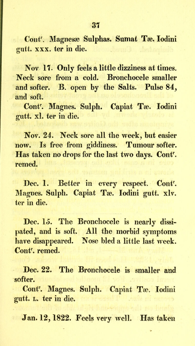 31 Contr. Magnesae Sulphas. Sumat Tae. Iodini gutt. xxx. ter in die. Nov 11. Only feels a little dizziness at times. Neck sore from a cold. Bronchocele smaller and softer. B. open by the Salts. Pulse 84, and soft. Contr. Magnes. Sulph. Capiat T<c. Iodini gutt. xl. ter in die. Nov. 24. Neck sore all the week* but easier now. Is free from giddiness. Tumour softer. Has taken no drops for the last two days. Contr, remed. i Dec. 1. Better in every respect. Contr. Magnes. Sulph. Capiat Toe. Iodini gutt. xlv, ter in die. Dec. 15. The Bronchocele is nearly dissi- pated, and is soft. All the morbid symptoms have disappeared. Nose bled a little last week. Contr. remed. Dec. 22. The Bronchocele is smaller and softer. Contr. Magnes. Sulph. Capiat Tee. Iodini gutt. L. ter in die. Jan. 12,1822. Feels very well. Has taken