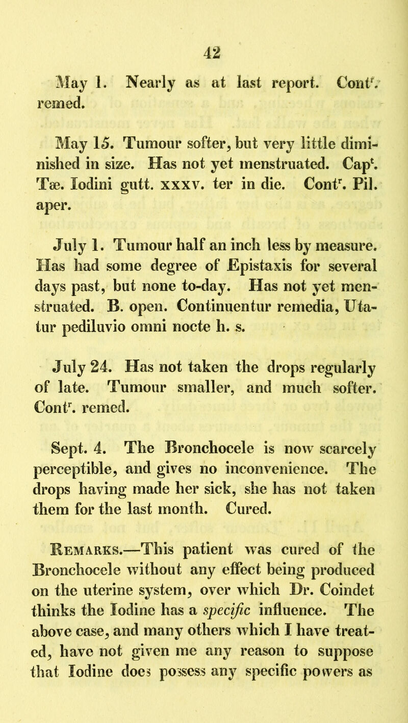 May 1. Nearly as at last report. ContV remed. May 15. Tumour softer, but very little dimi- nished in size. Has not yet menstruated. Cap1. Tse. lodini gutt. xxxv. ter in die. Contr. Pil. aper. July 1. Tumour half an inch less by measure. Has had some degree of Epistaxis for several days past, but none to-day. Has not yet men- struated. B. open. Continuentur remedia, Uta- tur pediluvio omni nocte h. s. July 24. Has not taken the drops regularly of late. Tumour smaller, and much softer. Contr. remed. Sept. 4. The Rronchocele is now scarcely perceptible, and gives no inconvenience. The drops having made her sick, she has not taken them for the last month. Cured. Remarks.—This patient was cured of the Rronchocele without any effect being produced on the uterine system, over which Dr. Coindet thinks the Iodine has a specific influence. The above case, and many others which I have treat- ed, have not given me any reason to suppose that Iodine does possess any specific powers as