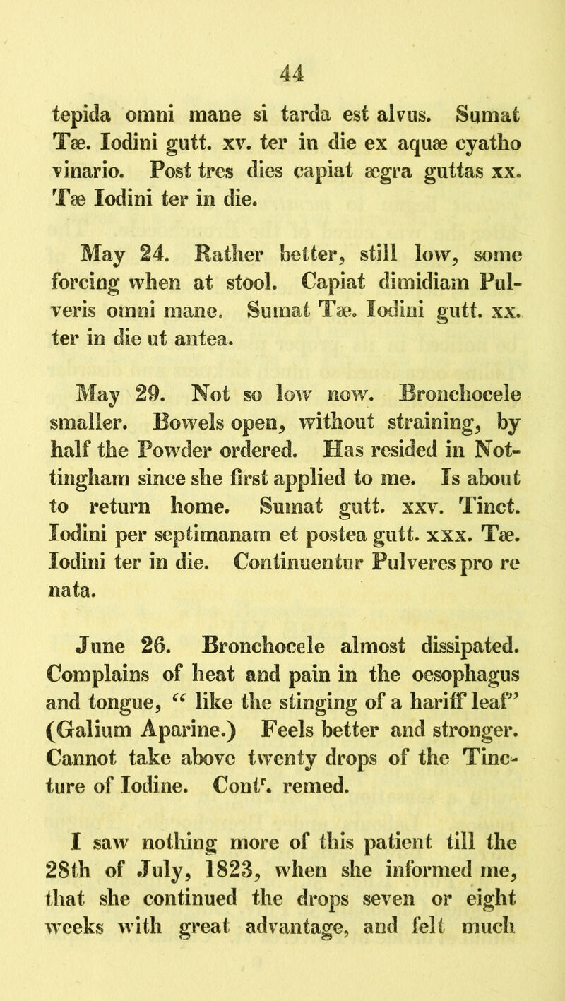 tepida ornni mane si tarda est alvus. Sumat Tae. lodini gutt. xv. ter in die ex aquae eyatho vinario. Post tres dies capiat aegra guttas xx. Tae lodini ter in die. May 24. Rather better* still low* some forcing when at stool. Capiat dimidiam Pul- veris ornni mane. Sumat Tae. lodini gutt. xx. ter in die ut antea. May 29. Not so low now. Bronchocele smaller. Bowels open* without straining* by half the Powder ordered. Has resided in Not- tingham since she first applied to me. Is about to return home. Sumat gutt. xxv. Tinct. lodini per septimanam et postea gutt. xxx. Tae. lodini ter in die. Continuentur Pulveres pro re nata. June 26. Bronchocele almost dissipated. Complains of heat and pain in the oesophagus and tongue, “ like the stinging of a hariff leaf’ (Galium Aparine.) Feels better and stronger. Cannot take above twenty drops of the Tinc- ture of Iodine. Contr. remed. I saw nothing more of this patient till the 28th of July* 1823* when she informed me* that she continued the drops seven or eight weeks with great advantage, and felt much