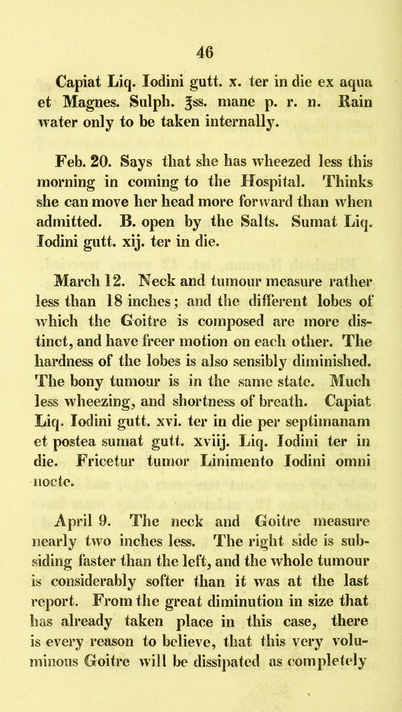 Capiat Liq. lodini gutt. x. ter in die ex aqua et Magnes. Sulph. mane p. r. n. Rain water only to be taken internally. Feb. 20. Says that she has wheezed less this morning in coming to the Hospital. Thinks she can move her head more forward than when admitted. B. open by the Salts. Sumat Liq. lodini gutt. xij. ter in die. March 12. Neck and tumour measure rather less than 18 inches; and the different lobes of which the Goitre is composed are more dis- tinct, and have freer motion on each other. The hardness of the lobes is also sensibly diminished. The bony tumour is in the same state. Much less wheezing, and shortness of breath. Capiat Liq. lodini gutt. xvi. ter in die per septimanam et postea sumat gutt. xviij. Liq. lodini ter in die. Fricetur tumor Linimento lodini omni nocte. April 9. The neck and Goitre measure nearly two inches less. The right side is sub- siding faster than the left, and the whole tumour is considerably softer than it was at the last report. From the great diminution in size that has already taken place in this case, there is every reason to believe, that this very volu- minous Goitre will be dissipated as completely