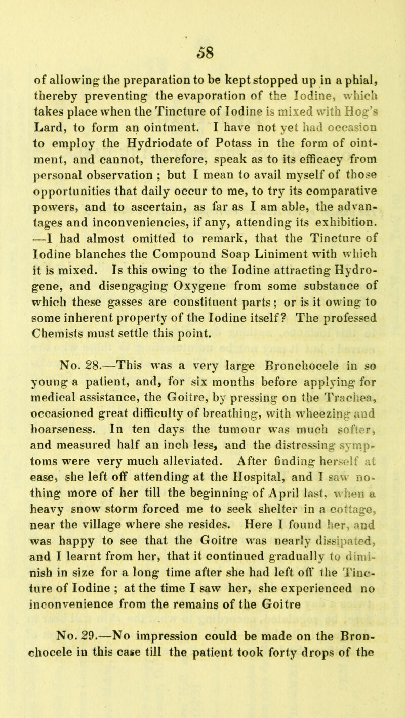 68 of allowing the preparation to be kept stopped up in a phial, thereby preventing the evaporation of the Iodine, which takes place wThen the Tincture of Iodine is mixed with Hog’s Lard, to form an ointment. I have not yet had occasion to employ the Hydriodate of Potass in the form of oint- ment, and cannot, therefore, speak as to its efficacy from personal observation ; but I mean to avail myself of those opportunities that daily occur to me, to try its comparative powers, and to ascertain, as far as I am able, the advan- tages and inconveniencies, if any, attending its exhibition. •—I had almost omitted to remark, that the Tincture of Iodine blanches the Compound Soap Liniment with which it is mixed. Is this owing to the Iodine attracting Hydro- gene, and disengaging Oxygene from some substance of which these gasses are constituent parts; or is it owing to some inherent property of the Iodine itself? The professed Chemists must settle this point. No. 28.—This was a very large Bronchocele in so young a patient, and, for six months before applying for medical assistance, the Goitre, by pressing on the Trachea, occasioned great difficulty of breathing, with wheezing and hoarseness. In ten days the tumour wTas much softer, and measured half an inch less, and the distressing symp- toms were very much alleviated. After finding herself at ease, she left off attending at the Hospital, and I saw no- thing more of her till the beginning of April last, w hen a heavy snow storm forced me to seek shelter in a cottage, near the village wffiere she resides. Here I found her, and was happy to see that the Goitre w-as nearly dissipated, and I learnt from her, that it continued gradually to dimi- nish in size for a long time after she had left off the Tinc- ture of Iodine ; at the time I saw her, she experienced no inconvenience from the remains of the Goitre No. 29.—No impression could be made on the Bron- chocele in this case till the patient took forty drops of the