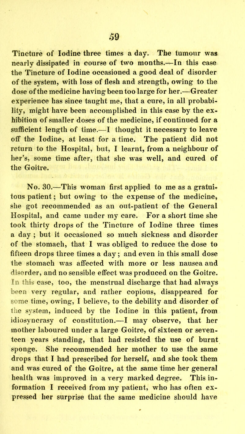 Tincture of Iodine three times a day. The tumour was nearly dissipated in course of two months.—In this case the Tincture of Iodine occasioned a good deal of disorder of the system, with loss of flesh and strength, owing to the dose of the medicine having been too large for her.—Greater experience has since taught me, that a cure, in all probabi- lity, might have been accomplished in this case by the ex- hibition of smaller doses of the medicine, if continued for a sufficient length of time.—I thought it necessary to leave off the Iodine, at least for a time. The patient did not return to the Hospital, but, I learnt, from a neighbour of her’s, some time after, that she was well, and cured of the Goitre. No. 30.—This woman first applied to me as a gratui- tous patient; but owing to the expense of the medicine, she got recommended as an out-patient of the General Hospital, and came under my care. For a short time she took thirty drops of the Tincture of Iodine three times a day ; but it occasioned so much sickness and disorder of the stomaeh, that I was obliged to reduce the dose to fifteen drops three times a day; and even in this small dose the stomach was affected with more or less nausea and disorder, and no sensible effect was produced on the Goitre. In this case, too, the menstrual discharge that had always been very regular, and rather copious, disappeared for some time, owing, I believe, to the debility and disorder of the system, induced by the Iodine in this patient, from idiosyncrasy of constitution.—I may observe, that her mother laboured under a large Goitre, of sixteen or seven- teen years standing, that had resisted the use of burnt sponge. She recommended her mother to use the same drops that I had prescribed for herself, and she took them and was cured of the Goitre, at the same time her general health was improved in a very marked degree. This in- formation I received from my patient, who has often ex- pressed her surprise that the same medicine should have