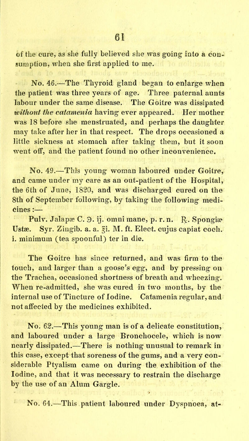 of the cure, as she fully believed she was going into a con- sumption, when she first applied to me. No. 46.—The Thyroid gland began to enlarge when the patient was three years of age. Three paternal aunts labour under the same disease. The Goitre was dissipated without the catamenia having ever appeared. Her mother was 18 before she menstruated, and perhaps the daughter may take after her in that respect. The drops occasioned a little sickness at stomach after taking them, but it soon went off, and the patient found no other inconvenience. No. 49.—This young woman laboured under Goitre, and came under my care as an out-patient of the Hospital, the 6th of June, 1820, and was discharged cured on the 8th of September following, by taking the following medi- cines :— Pulv. Jalapas C. 3. ij. omni mane, p. r. n. R. Spongis? Ustae. Syr. Ziogib. a. a. gi. M. ft. Elect, cujus capiat coch. i. minimum (tea spoonful) ter in die. The Goitre has since returned, and was firm to the touch, and larger than a goose’s egg, and by pressing on the Trachea, occasioned shortness of breath and wTheezing. When re-admitted, she was cured in two months, by the internal use of Tincture of iodine. Catamenia regular, and not affected by the medicines exhibited. No. 62.—This young man is of a delicate constitution, and laboured under a large Bronchocele, which is now nearly dissipated.—There is nothing unusual to remark in this case, except that soreness of the gums, and a very con- siderable Ptyalism came on during the exhibition of the Iodine, and that it was necessary to restrain the discharge by the use of an Alum Gargle. ” ■ , • . > No. 64.—This patient laboured under Dyspnoea, at-