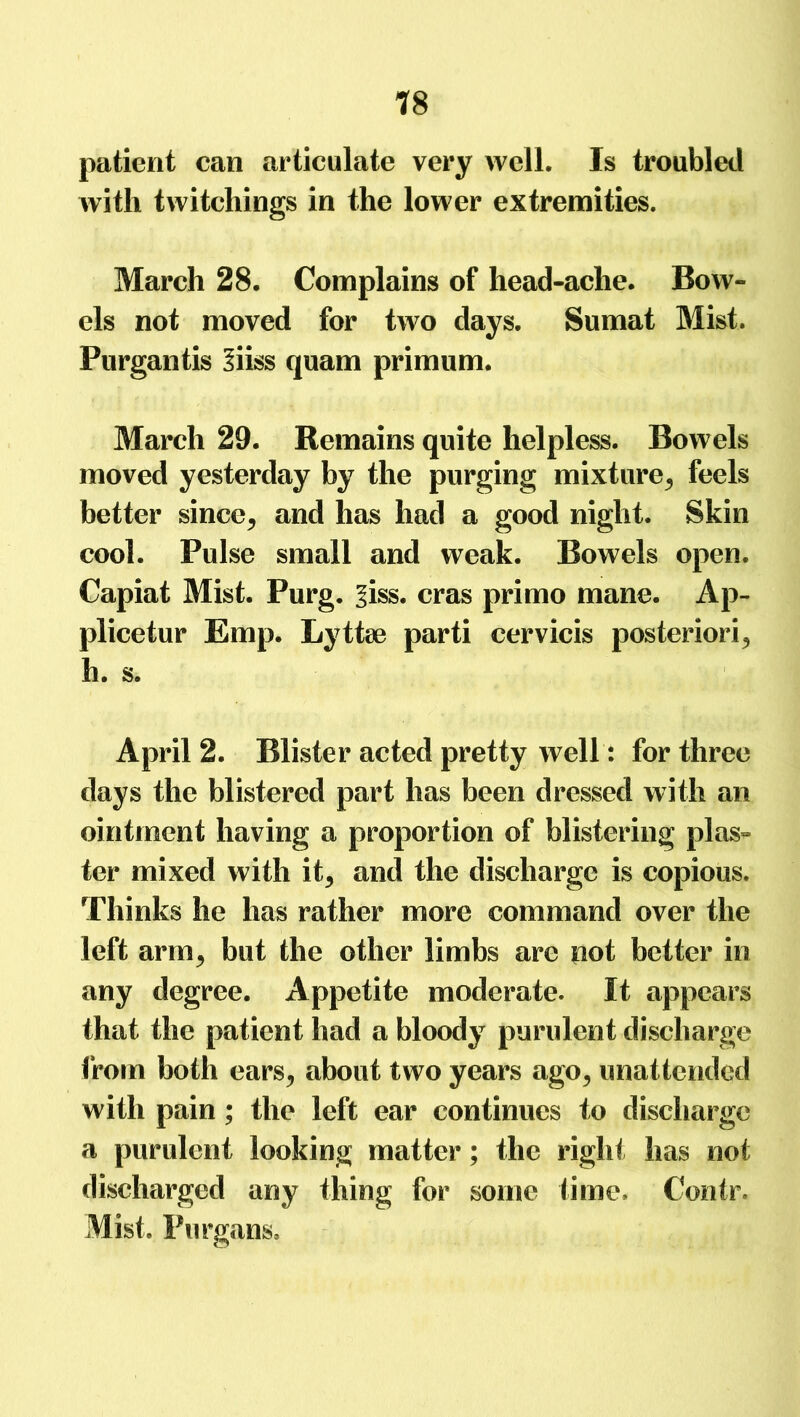 patient can articulate very well. Is troubled with twitchings in the lower extremities. March 28. Complains of head-ache. Bow- els not moved for twro days. Sumat Mist. Purgantis Siiss quam primum. March 29. Remains quite helpless. Bowels moved yesterday by the purging mixture^ feels better since^ and has had a good night. Skin cool. Pulse small and weak. Bowels open. Capiat Mist. Purg. ^iss. eras primo mane. Ap- plicetur Emp. Lyttae parti cervicis posteriori^ h. s. April 2. Blister acted pretty well: for three days the blistered part has been dressed with an ointment having a proportion of blistering plas- ter mixed with it5 and the discharge is copious. Thinks he has rather more command over the left arm> but the other limbs are pot better in any degree. Appetite moderate. It appears that the patient had a bloody purulent discharge from both ears^ about two years ago^ unattended with pain ; the left ear continues to discharge a purulent looking matter; the right has not discharged any thing for some time. Contr, Mist. Purgans.