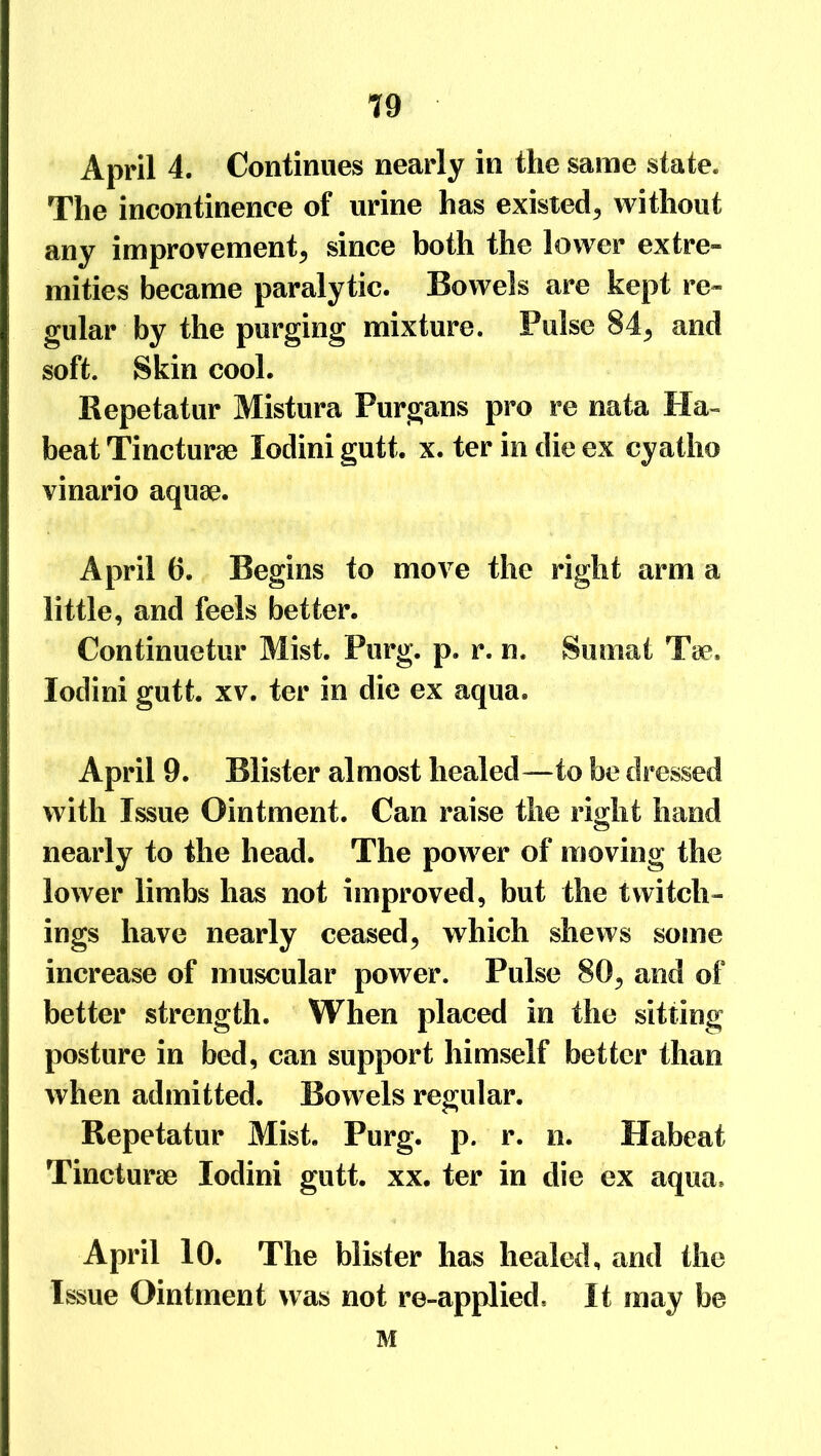 April 4. Continues nearly in the same state. The incontinence of urine has existed,, without any improvement, since both the lower extre- mities became paralytic. Bowels are kept re- gular by the purging mixture. Pulse 84, and soft. Skin cool. Repetatur Mistura Purgans pro re nata Ha- beat Tincturae lodini gutt. x. ter in die ex cyatlio vinario aquae. April 6. Begins to move the right arm a little, and feels better. Continuetur Mist. Purg. p. r. n. Sumat Tie. lodini gutt. xv. ter in die ex aqua. April 9. Blister almost healed—to be dressed with Issue Ointment. Can raise the right hand nearly to the head. The power of moving the lower limbs has not improved, but the twitell- ings have nearly ceased, which shews some increase of muscular power. Pulse 80, and of better strength. When placed in the sitting posture in bed, can support himself better than when admitted. Bowels regular. Repetatur Mist. Purg. p. r. n. Habeat Tincturse lodini gutt. xx. ter in die ex aqua. April 10. The blister has healed, and the Issue Ointment was not re-applied. It may be M