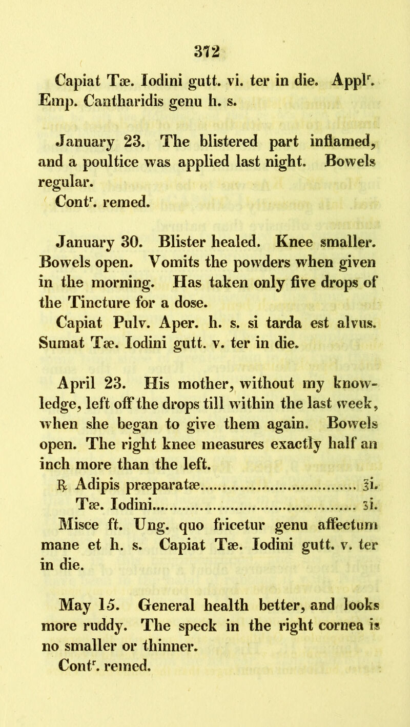 ( ■” Capiat Tae. lodini gutt. vi. ter in die. Applr. Esnp. Cantharidis genu h. s. January 23. The blistered part inflamed, and a poultice was applied last night. Bowels regular. Contr. remed. January 30. Blister healed. Knee smaller. Bowels open. Vomits the powders when given in the morning. Has taken only five drops of the Tincture for a dose. Capiat Pulv. Aper. h. s. si tarda est alvus. Sumat Tae. lodini gutt. v. ter in die. April 23. His mother, without my know- ledge, left off the drops till within the last week, when she began to give them again. Bowels open. The right knee measures exactly half an inch more than the left. Adipis praeparatae ji. Tae. lodini 31. Misce ft. Ung. quo fricetur genu affectum mane et li. s. Capiat Tae. lodini gutt. v. ter in die. May 15. General health better, and looks more ruddy. The speck in the right cornea is no smaller or thinner. Contr. remed.