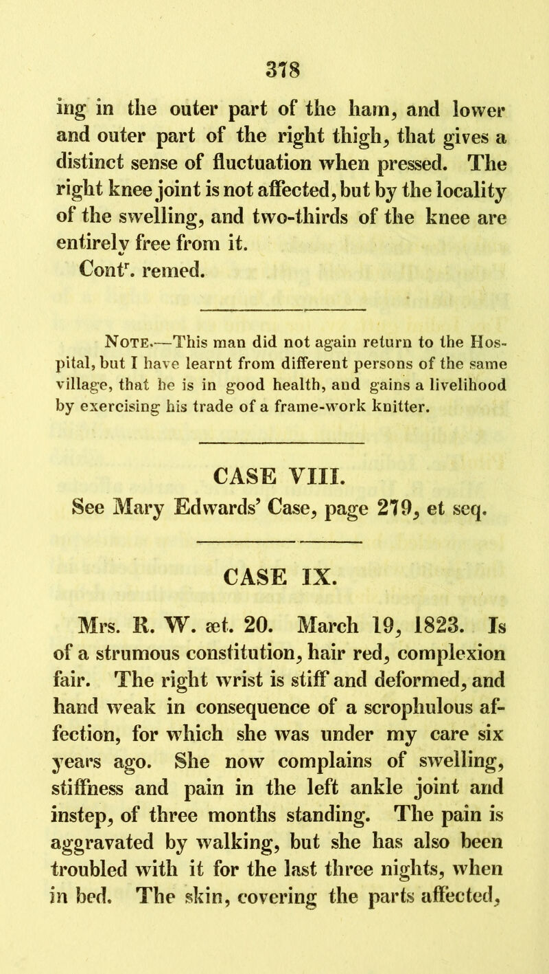 mg in the outer part of the ham, and lower and outer part of the right thigh, that gives a distinct sense of fluctuation when pressed. The right knee joint is not affected, but by the locality of the swelling, and two-thirds of the knee are entirely free from it. «/ Contr. reined. Note.—This man did not again return to the Hos- pital, but I have learnt from different persons of the same village, that he is in good health, and gains a livelihood by exercising his trade of a frame-work knitter. CASE VIII. See Mary Edwards’ Case, page 279, et seq. CASE IX. Mrs. R. W. set, 20. March 19, 1823. Is of a strumous constitution, hair red, complexion fair. The right wrist is stiff and deformed, and hand weak in consequence of a scrophulous af- fection, for w hich she was under my care six years ago. She now complains of swelling, stiffness and pain in the left ankle joint and instep, of three months standing. The pain is aggravated by walking, but she has also been troubled with it for the last three nights, when in bed. The skin, covering the parts affected,