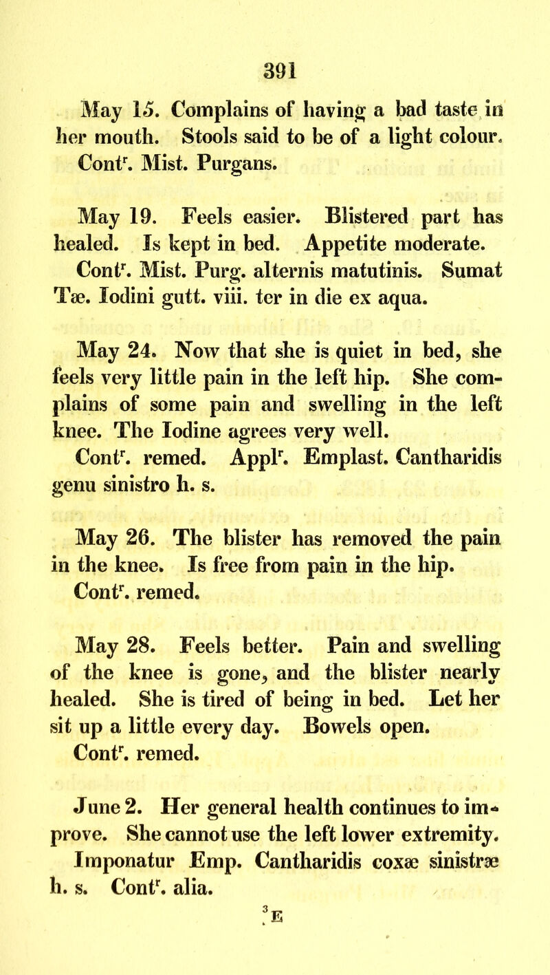 May 15. Complains of having a bad taste in her mouth. Stools said to be of a light colour. Contr. Mist. Purgans. May 19. Feels easier. Blistered part has healed. Is kept in bed. Appetite moderate. Contr. Mist. Purg. alternis matutinis. Sumat Tae. lodini gutt. viii. ter in die ex aqua. May 24. Now that she is quiet in bed, she feels very little pain in the left hip. She com- plains of some pain and swelling in the left knee. The Iodine agrees very well. Contr. remed. Applr. Emplast. Cantharidis genu sinistro h. s. May 26. The blister has removed the pain in the knee. Is free from pain in the hip. Contr. remed. May 28. Feels better. Pain and swelling of the knee is gone., and the blister nearly healed. She is tired of being in bed. Let her sit up a little every day. Bowels open. Contr. remed. June 2. Her general health continues to im- prove. She cannot use the left lower extremity . Imponatur Emp. Cantharidis coxae sinistrae li. s. Contr. alia. fE