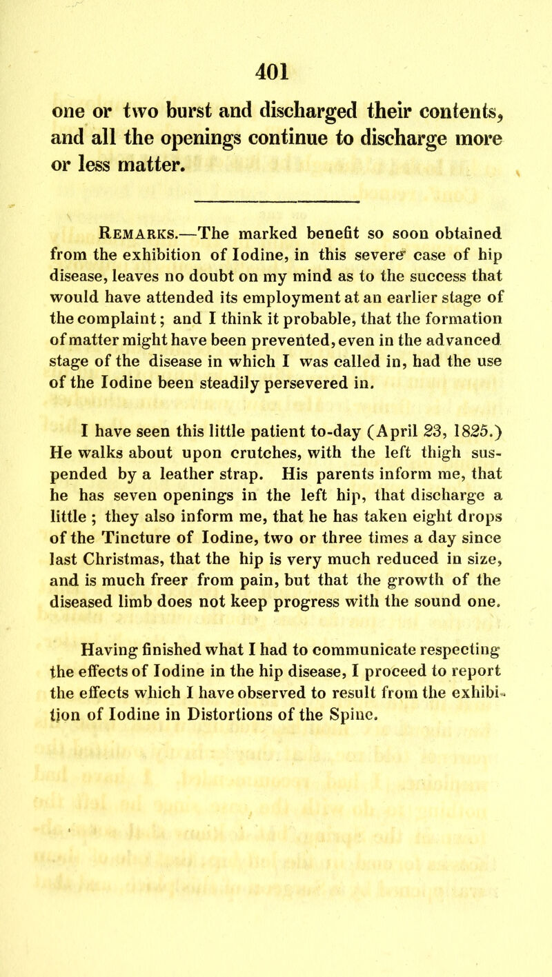 one or two burst and discharged their contents* and all the openings continue to discharge more or less matter. Remarks.—The marked benefit so soon obtained from the exhibition of Iodine, in this severe* case of hip disease, leaves no doubt on my mind as to the success that would have attended its employment at an earlier stage of the complaint; and I think it probable, that the formation of matter might have been prevented, even in the advanced stage of the disease in which I was called in, had the use of the Iodine been steadily persevered in. I have seen this little patient to-day (April 23, 1825.) He walks about upon crutches, with the left thigh sus- pended by a leather strap. His parents inform me, that he has seven openings in the left hip, that discharge a little ; they also inform me, that he has taken eight drops of the Tincture of Iodine, two or three times a day since last Christmas, that the hip is very much reduced in size, and is much freer from pain, but that the growth of the diseased limb does not keep progress with the sound one. Having finished what I had to communicate respecting the effects of Iodine in the hip disease, I proceed to report the effects which I have observed to result from the exhibit tion of Iodine in Distortions of the Spine.