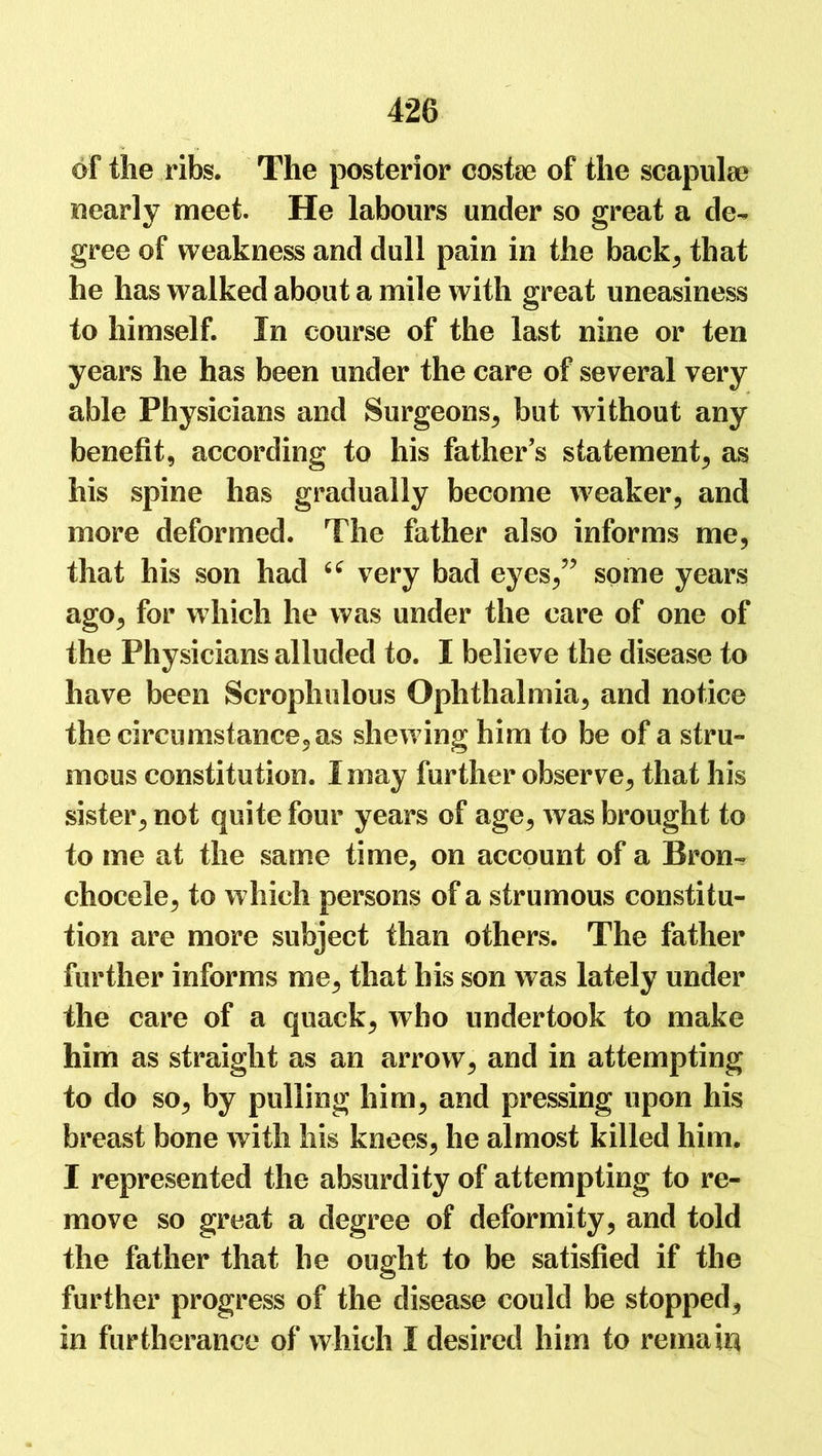 of the ribs. The posterior costae of the scapulae nearly meet. He labours under so great a de- gree of weakness and dull pain in the back, that he has walked about a mile with great uneasiness to himself. In course of the last nine or ten years he has been under the care of several very able Physicians and Surgeons, but without any benefit, according to his father s statement, as his spine has gradually become weaker, and more deformed. The father also informs me, that his son had u very bad eyes/5 some years ago, for which he was under the care of one of the Physicians alluded to. I believe the disease to have been Scrophulous Ophthalmia, and notice the circumstance, as shewing him to be of a stru- mous constitution. I may further observe, that his sister, not quite four years of age, was brought to to me at the same time, on account of a Bron- chocele, to which persons of a strumous constitu- tion are more subject than others. The father further informs me, that his son was lately under the care of a quack, who undertook to make him as straight as an arrow, and in attempting to do so, by pulling him, and pressing upon his breast bone with his knees, he almost killed him. I represented the absurdity of attempting to re- move so great a degree of deformity, and told the father that he ought to be satisfied if the further progress of the disease could be stopped, in furtherance of which I desired him to remain