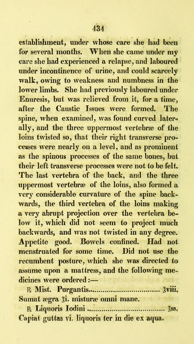 establishment, under whose care she had been for several months. When she came under my care she had experienced a relapse, and laboured under incontinence of urine, and could scarcely walk, owing to weakness and numbness in the lower limbs. She had previously laboured under Enuresis, but wras relieved from it, for a time, after the Caustic Issues were formed. The spine, when examined, was found curved later-? ally, and the three uppermost vertebrae of the loins twisted so, that their right transverse pro- cesses were nearly on a level, and as prominent as the spinous processes of the same bones, but their left transverse processes were not to be felt. The last vertebra of the back, and the three uppermost vertebrae of the loins, also formed a very considerable curvature of the spine back- wards, the third vertebra of the loins making a very abrupt projection over the vertebra be- low it, which did not seem to project much backwards, and was not twisted in any degree. Appetite good. Bowels confined. Had not menstruated for some time. Did not use the recumbent posture, which she was directed to assume upon a mattress, and the following me- dicines were ordered ft Mist. Purgantis 3viii, Sumat aegra %i. misturae omni mane. ft Liquoris lodini Iss. Capiat guttas vi. liquoris ter in die ex aqua.