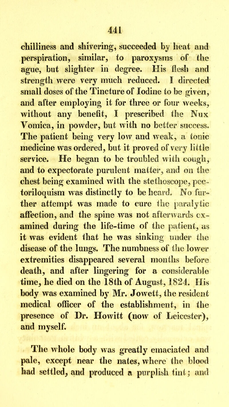 44 1 chilliness and shivering, succeeded by heat and perspiration, similar, to paroxysms of the ague, but slighter in degree. His flesh and strength were very much reduced. I directed small doses of the Tincture of Iodine to be given, and after employing it for three or four weeks, without any benefit, I prescribed the Nux Vomica, in powder, but with no better success. The patient being very low and weak, a tonic medicine w as ordered, but it proved of very little service. He began to be troubled with cough, and to expectorate purulent matter, and on the chest being examined with the stethoscope, pec- toriloquism was distinctly to be heard. No fur- ther attempt was made to cure the paralytic affection, and the spine was not afterwards ex- amined during the life-time of the patient, as it was evident that he was sinking under the disease of the lungs. The numbness of the lower extremities disappeared several months before death, and after lingering for a considerable time, he died on the 18th of August, 1824. His body was examined by Mr. Jow7ett, the resident medical officer of the establishment, in the presence of Dr. Howitt (now of Leicester), and myself. The whole body was greatly emaciated and pale, except near the nates, where the blood had settled, and produced a purplish tint; and