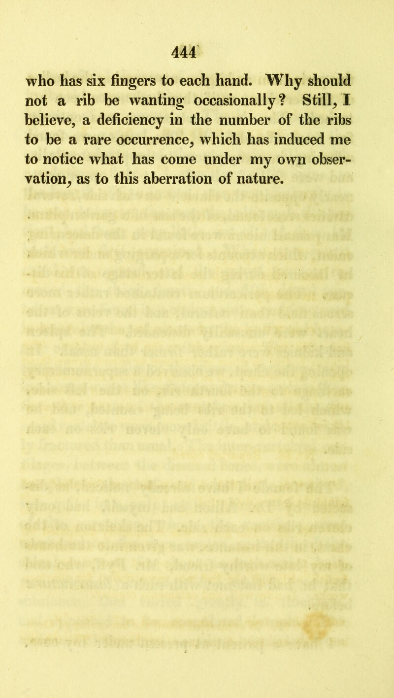 who has six fingers to each hand. Why should not a rib be wanting occasionally? Still, I believe, a deficiency in the number of the ribs to be a rare occurrence, which has induced me to notice what has come under my own obser- vation, as to this aberration of nature.