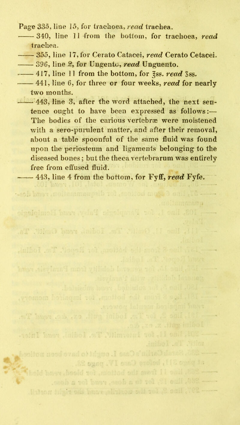 Page 335, line 15, for trachoea, read trachea. 340, line 31 -from the bottom, for trachoea, read trachea. 355, line 17, for Cerato Catacei, read Cerato Cetacei. 396, line 2, for Ungento, read Unguento. 417, line 11 from the bottom, for |ss. read 3ss. 441, line 6, for three or four weeks, read for nearly two months. 443, line 3, after the word attached, the next sen- tence ought to have been expressed as follows:— The bodies of the carious vertebrae were moistened with a sero-purulent matter, and after their removal, about a table spoonful of the same fluid was found upon the periosteum and ligaments belonging to the diseased bones; but the theca vertebrarum was entirely free from effused fluid.