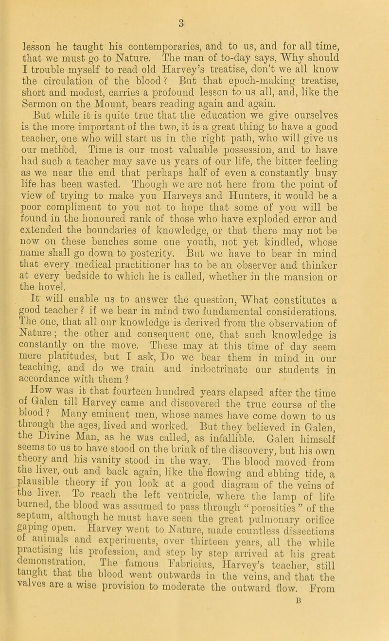 lesson he taught his contemporaries, and to us, and for all time, that we must go to Nature. The man of to-day says, Why should I trouble myself to read old Harvey’s treatise, don’t we all know the circulation of the blood ? But that epoch-making treatise, short and modest, carries a profound lesson to us all, and, like the Sermon on the Mount, bears reading again and again. But while it is quite true that the education we give ourselves is the more important of the two, it is a great thing to have a good teacher, one who will start us in the right path, who will give us our method. Time is our most valuable possession, and to have had such a teacher may save us years of our life, the bitter feeling as we near the end that perhaps half of even a constantly busy life has been wasted. Though we are not here from the point of view of trying to make you Harveys and Hunters, it would be a poor compliment to you not to hope that some of you will be found in the honoured rank of those who have exploded error and extended the boundaries of knowledge, or that there may not be now on these benches some one youth, not yet kindled, whose name shall go down to posterity. But we have to bear in mind that every medical practitioner has to be an observer and thinker at every bedside to which he is called, whether in the mansion or the hovel. It will enable us to answer the question, What constitutes a good teacher ? if we bear in mind two fundamental considerations. The one, that all our knowledge is derived from the observation of Nature; the other and consequent one, that such knowledge is constantly on the move. These may at this time of day seem mere platitudes, but I ask, Do we bear them in mind in our teaching, and do we train and indoctrinate our students in accordance with them ? How was it that fourteen hundred years elapsed after the time of Galen till Harvey came and discovered the true course of the blood ? Many eminent men, whose names have come down to us through the ages, lived and worked. But they believed in Galen, the Divine Man, as he was called, as infallible. Galen himself seems to us to have stood on the brink of the discovery, but his own theoiy and his vanity stood in the way. The blood moved from the liver, out and back again, like the flowing and ebbing tide, a plausible theory it you look at a good diagram of the veins of tie liver. Io reach the left ventricle, where the lamp of life bumed, the blood was assumed to pass through “porosities” of the septum, although he must have seen the great pulmonary orifice gaping open. Harvey went to Nature, made countless dissections of animals and experiments, over thirteen years, all the while practising his profession, and step by step arrived at his great demonstration. The famous Fabricius, Harvey’s teacher, still taught that the blood went outwards in the veins, and that the valves are a wise provision to moderate the outward How. From B